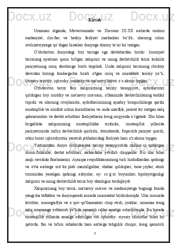 Kirish
Umuman   olganda,   Movarounnahr   va   Xuroson   IX-XII   asrlarda   muhim
madaniyat,   ilm-fan   va   badiiy   faoliyat   markazlari   bo’lib,   ularning   islom
sivilizatsiyasiga qo’shgan hissalari dunyoga doimiy ta’sir ko’rsatgan.
O zbekiston   dunyodagi   boy   tarixga   ega   davlatlardan   biridir.   Insoniyatʻ
tarixining   ajralmas   qismi   bo'lgan   xalqimiz   va   uning   davlatchilik   tarixi   kishilik
jamiyatining   uzoq   davrlariga   borib   taqaladi.   Unda   xalqimiz   tarixining   ibtidoiy
davridan   hozirgi   kunlargacha   bosib   o'tgan   uzoq   va   murakkab   tarixiy   yo li,	
ʻ
ijtimoiy-siyosiy, iqtisodiy, madaniy va ma'naviy hayoti o`z aksini topgan.
O'zbekiston   tarixi   fani   xalqimizning   tarixiy   taraqqiyoti,   ajdodlarimiz
qoldirgan   boy   moddiy   va   ma'naviy   merosini,   o'lkamizda   davlatchilikning   tashkil
topishi   va   ularning   rivojlanishi,   ajdodlarimizning   ajnabiy   bosqinchilarga   qarshi
mustaqillik va ozodlik uchun kurashlarini va unda mardlik, jasorat ko`rsatgan xalq
qahramonlari va davlat arboblari faoliyatlarini keng miqyosda o rgatadi. Shu bilan	
ʻ
birgalikda   xalqimizning   mustaqillikka   erishishi,   mustaqillik   yillarida
jamiyatimizda   milliy   davlatchilik   qurilishi,   demokratik,   fuqarolik   jamiyat   qurish,
erkin bozor iqtisodiyotini yaratish jabhalaridagi faoliyati ham o'z aksini topgan.
Yurtimizdan   dunyo   civilizasiyasi   tarixiy   taraqqiyotida   muhim   iz   qoldirgan
olimu-fuzalolar,   davlat   arboblari,   sarkardalar   yetishib   chiqqanlar.   Biz   ular   bilan
xaqli ravishda faxrlanamiz. Ayniqsa respublikamizning turli hududlaridan qadimgi
va   o'rta   asrlarga   oid   ko`plab   manzilgohlar,   shahar   qoldiqlari,   turar-joylar,   aholi
tomonidan   yasalgan   qadimgi   ashyolar,   uy-   ro`g`or   buyumlari   topilayotganligi
xalqimiz va uning davlatchilik tarixi boy ekanligini tasdiqlaydi.
Xalqimizning   boy   tarixi,   ma'naviy   merosi   va   madaniyatiga   bugungi   kunda
yangicha tafakkur va dunyoqarash asosida munosabat bildirilmoqda. Ular xususida
kitoblar,   monografiya   va   o`quv   qo'llanmalari   chop   etish,   yoshlar,   umuman   keng
xalq ommasiga yetkazish yo lida samarali ishlar amalga oshirilmoqda. Bu borada	
ʻ
mustaqillik   yillarida   amalga   oshirilgan   tub   iqtisodiy-   siyosiy   islohotlar   bilan   bir
qatorda,   fan   va   ta'lim   sohalarida   ham   asrlarga   tatigulik   chuqur,   keng   qamrovli
3 