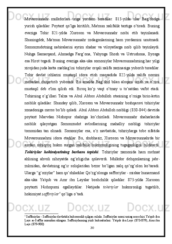 Movarounnahr   mulkdorlari   unga   yordam   beradilar.   813-yilda   ular   Bag’dodga
yurish qiladilar. Poytaxt qo’lga kiritilib, Ma'mun xalifalik taxtiga o’tiradi. Buning
evaziga   Tohir   821-yilda   Xuroson   va   Movarounnahr   noibi   etib   tayinlanadi.
Shuningdek,   Ma'mun   Movarounnahr   zodagonlarining   ham   yordamini   unutmadi.
Somonxudotning   nabiralarini   ayrim   shahar   va   viloyatlarga   noib   qilib   tayinlaydi.
Nuhga   Samarqand,   Ahmadga   Farg’ona,   Yahyoga   Shosh   va   Ustrushona,   Ilyosga
esa Hirot tegadi. Buning evaziga aka-uka somoniylar Movarounnahrning har yilgi
xirojidan juda katta mablag’ini tohiriylar orqali xalifa xazinasiga yuborib turadilar.
Tohir   davlat   ishlarini   mustaqil   idora   etish   maqsadida   822-yilda   xalifa   nomini
xutbadan   chiqartirib   yuboradi.   Bu   amalda   Bag’dod   bilan   aloqani   uzish   va   o’zini
mustaqil   deb   e'lon   qilish   edi.   Biroq   ko’p   vaqt   o’tmay   u   to’satdan   vafot   etadi.
Tohirning   o’g’illari   Talxa   va   Abul   Abbos   Abdulloh   otasining   o’rniga   birin-ketin
noiblik   qiladilar.   Shunday   qilib,   Xuroson   va   Movarounnahr   boshqaruvi   tohiriylar
xonadoniga meros bo’lib qoladi. Abul Abbos Abdulloh noibligi (830-844) davrida
poytaxt   Marvdan   Nishopur   shahriga   ko’chiriladi.   Movarounnahr   shaharlarida
noiblik   qilayotgan   Somonxudot   avlodlarining   mahalliy   noibligi   tohiriylar
tomonidan   tan   olinadi.   Somoniylar   esa,   o’z   navbatida,   tohiriylarga   tobe   sifatida
Movarounnahrni   idora   etadilar.   Bu,   shubhasiz,   Xuroson   va   Movarounnahrda   bir
asrdan   oshiqroq   hukm   surgan   xalifalik   hukmronligining   tugaganligini   bildirardi.
Tohiriylar   hokimiyatining   barham   topishi .   Tohiriylar   zamonida   ham   mehnat
ahlining   ahvoli   nihoyatda   og’irligicha   qolaverdi.   Mulkdor   dehqonlarning   jabr-
zulmidan,   davlatning   og’ir   soliqlaridan   bezor   bo’lgan   xalq   qo’zg’olon   ko’taradi.
Ularga “g’oziylar” ham qo’shiladilar.Qo’zg’olonga safforiylar - miskar hunarmand
aka-uka   Ya'qub   va   Amr   ibn   Layslar   boshchilik   qiladilar.   873-yilda   Xuroson
poytaxti   Nishopurni   egallaydilar.   Natijada   tohiriylar   hukmronligi   tugatilib,
hokimiyat  safforiylar 9
 qo’liga o’tadi.
9
 Safforiylar - Safforiylar davlatida hukmronlik qilgan sulola. Safforiylar nomi uning asoschisi Ya'qub ibn
Lays as-Saffor nomidan olingan.  Safforiylarning yirik hukmdorlari: Ya'qub ibn Lays (873-879); Amr ibn
Lays (879-900)
30 