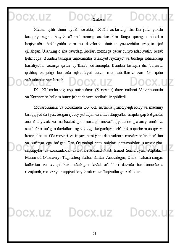 Xulosa
Xulosa   qilib   shuni   aytish   kerakki,   IX-XII   asrlardagi   ilm-fan   juda   yaxshi
taraqqiy   etgan.   Buyuk   allomalarizning   asarlari   ilm   fanga   qoshgan   hissalari
beqiyosdir.   Adabiyotda   xam   bu   davrlarda   shoirlar   yozuvchilar   qizg’in   ijod
qilishgan. Ularning o’sha davrdagi ijodlari xozxirga qadar dunyo adabiyotini bezab
kelmoqda. Bundan tashqari matematika falakiyot riyoziyot va boshqa sohalardagi
kashfiyotlar   xozirga   qadar   qo’llanib   kelinmoqda.   Bundan   tashqari   din   borasida
qishloq   xo’jaligi   borasida   iqtisodiyot   bozor   munosabatlarida   xam   bir   qator
yuksalishlar yuz beradi 
IX—XII   asrlardagi   uyg’onish   davri   (Renesans)   davri   nafaqat   Movarounnahr
va Xurosonda balkim butun jahonda xam sezilarli iz qoldirdi.
Movarounnahr va Xorazmda IX- -XII asrlarda ijtimoiy-iqtisodiy va madaniy
taraqqiyot da (yuz bergan ijobiy yutuqlar va muvaffaqiyatlar haqida gap ketganda,
ana   shu   yutuk   va   markazlashgan   mustaqil   muvaffaqiyatlarning   asosiy   omili   va
sababchisi  bo'lgan davlatlarning vujudga kelganligini etibordan qochirm asligimiz
keraq albatta. O'z mavqei  va tutgan o'mi jihatidan xalqaro maydonda katta e'tibor
va   nufuzga   ega   bo'lgan   O'ta   Osiyodagi   som   oniylar,   qoraxoniylar,   g'aznaviylar,
saljuqiylar   va   xorazmliklar   davlatlari   Axmad   Nast,   Ismoil   Somoniylar,   Alptakin,
Mahm  ud G'aznaviy,  Tug'rulbeq Sulton SanJar  Anushtegin,  Otsiz, Takash singari
tadbirkor   va   uzoqni   ko'ra   oladigan   davlat   arboblari   davrida   har   tomonlama
rivojlanib, madaniy taraqqiyotda yuksak muvaffaqiyatlarga erishdilar.
31 