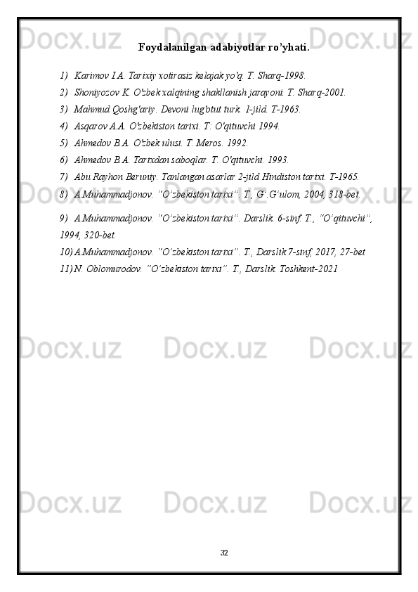 Foydalanilgan adabiyotlar ro’yhati.
1) Karimov I.A. Tarixiy xotirasiz kelajak yo'q. T. Sharq-1998.
2) Shoniyozov K. O'zbek xalqining shakllanish jarayoni. T. Sharq-2001.
3) Mahmud Qoshg'ariy. Devoni lug'otut turk.  1-jild. T-1963.
4) Asqarov A.A. O'zbekiston tarixi. T: O'qituvchi 1994.
5) Ahmedov B.A. O'zbek ulusi. T. Meros. 1992.
6) Ahmedov B.A. Tarixdan saboqlar. T. O'qituvchi. 1993.
7) Abu Rayhon Beruniy. Tanlangan asarlar 2-jild Hindiston tarixi.  T-1965.
8) A.Muhammadjonov. “O’zbekiston tarixi”. T., G’.G’ulom, 2004, 318-bet.
9) A.Muhammadjonov. “O’zbekiston tarixi”. Darslik. 6-sinf. T., “O’qituvchi”, 
1994, 320-bet.
10) A.Muhammadjonov. “O’zbekiston tarixi”. T.,  Darslik 7-sinf , 20 17 ,  27 -bet
11) N. Oblomurodov. “O’zbekiston tarixi”. T., Darslik. Toshkent-2021
32 