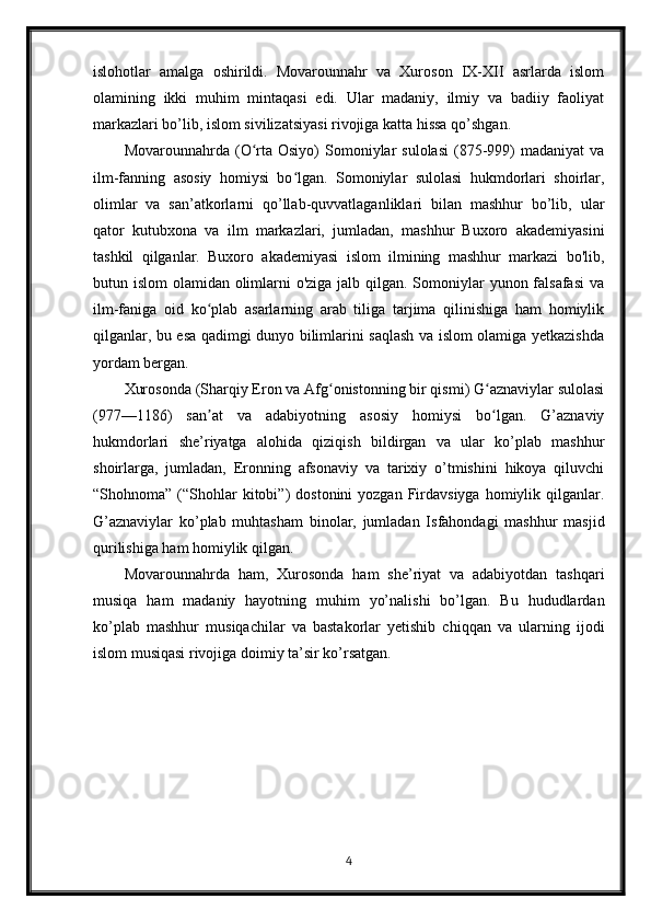 islohotlar   amalga   oshirildi.   Movarounnahr   va   Xuroson   IX-XII   asrlarda   islom
olamining   ikki   muhim   mintaqasi   edi.   Ular   madaniy,   ilmiy   va   badiiy   faoliyat
markazlari bo’lib, islom sivilizatsiyasi rivojiga katta hissa qo’shgan.
Movarounnahrda  (O rta  Osiyo)   Somoniylar  sulolasi  (875-999)   madaniyat  vaʻ
ilm-fanning   asosiy   homiysi   bo lgan.   Somoniylar   sulolasi   hukmdorlari   shoirlar,	
ʻ
olimlar   va   san’atkorlarni   qo’llab-quvvatlaganliklari   bilan   mashhur   bo’lib,   ular
qator   kutubxona   va   ilm   markazlari,   jumladan,   mashhur   Buxoro   akademiyasini
tashkil   qilganlar.   Buxoro   akademiyasi   islom   ilmining   mashhur   markazi   bo'lib,
butun islom  olamidan olimlarni o'ziga jalb qilgan. Somoniylar yunon falsafasi  va
ilm-faniga   oid   ko plab   asarlarning   arab   tiliga   tarjima   qilinishiga   ham   homiylik	
ʻ
qilganlar, bu esa qadimgi dunyo bilimlarini saqlash va islom olamiga yetkazishda
yordam bergan.
Xurosonda (Sharqiy Eron va Afg onistonning bir qismi) G aznaviylar sulolasi	
ʻ ʻ
(977—1186)   san at   va   adabiyotning   asosiy   homiysi   bo lgan.   G’aznaviy	
ʼ ʻ
hukmdorlari   she’riyatga   alohida   qiziqish   bildirgan   va   ular   ko’plab   mashhur
shoirlarga,   jumladan,   Eronning   afsonaviy   va   tarixiy   o’tmishini   hikoya   qiluvchi
“Shohnoma”  (“Shohlar  kitobi”)   dostonini  yozgan  Firdavsiyga  homiylik  qilganlar.
G’aznaviylar   ko’plab   muhtasham   binolar,   jumladan   Isfahondagi   mashhur   masjid
qurilishiga ham homiylik qilgan.
Movarounnahrda   ham,   Xurosonda   ham   she’riyat   va   adabiyotdan   tashqari
musiqa   ham   madaniy   hayotning   muhim   yo’nalishi   bo’lgan.   Bu   hududlardan
ko’plab   mashhur   musiqachilar   va   bastakorlar   yetishib   chiqqan   va   ularning   ijodi
islom musiqasi rivojiga doimiy ta’sir ko’rsatgan.
4