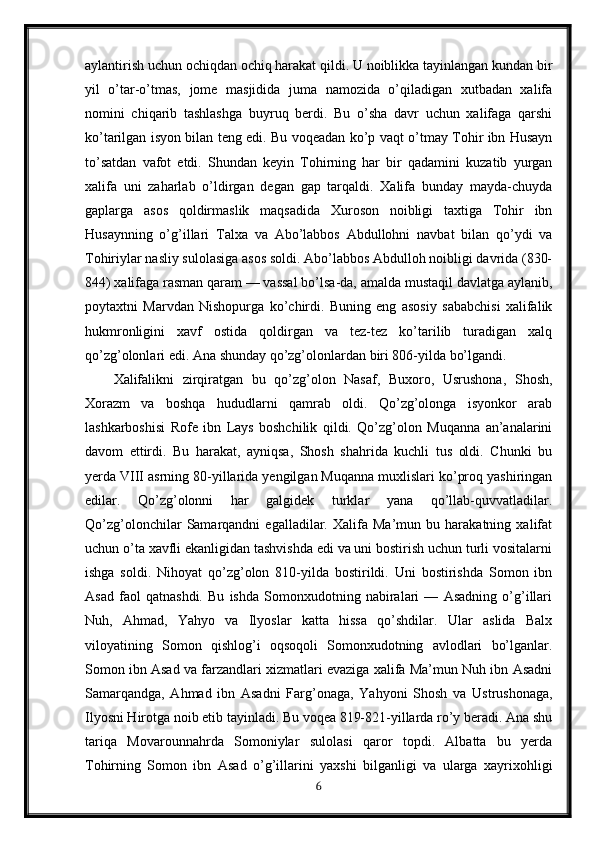 aylantirish uchun ochiqdan ochiq harakat qildi. U noiblikka tayinlangan kundan bir
yil   o’tar-o’tmas,   jome   masjidida   juma   namozida   o’qiladigan   xutbadan   xalifa
nomini   chiqarib   tashlashga   buyruq   berdi.   Bu   o’sha   davr   uchun   xalifaga   qarshi
ko’tarilgan isyon bilan teng edi. Bu voqeadan ko’p vaqt o’tmay Tohir ibn Husayn
to’satdan   vafot   etdi.   Shundan   keyin   Tohirning   har   bir   qadamini   kuzatib   yurgan
xalifa   uni   zaharlab   o’ldirgan   degan   gap   tarqaldi.   Xalifa   bunday   mayda-chuyda
gaplarga   asos   qoldirmaslik   maqsadida   Xuroson   noibligi   taxtiga   Tohir   ibn
Husaynning   o’g’illari   Talxa   va   Abo’labbos   Abdullohni   navbat   bilan   qo’ydi   va
Tohiriylar nasliy sulolasiga asos soldi. Abo’labbos Abdulloh noibligi davrida (830-
844) xalifaga rasman qaram — vassal bo’lsa-da, amalda mustaqil davlatga aylanib,
poytaxtni   Marvdan   Nishopurga   ko’chirdi.   Buning   eng   asosiy   sababchisi   xalifalik
hukmronligini   xavf   ostida   qoldirgan   va   tez-tez   ko’tarilib   turadigan   xalq
qo’zg’olonlari edi. Ana shunday qo’zg’olonlardan biri 806-yilda bo’lgandi. 
Xalifalikni   zirqiratgan   bu   qo’zg’olon   Nasaf,   Buxoro,   Usrushona,   Shosh,
Xorazm   va   boshqa   hududlarni   qamrab   oldi.   Qo’zg’olonga   isyonkor   arab
lashkarboshisi   Rofe   ibn   Lays   boshchilik   qildi.   Qo’zg’olon   Muqanna   an’analarini
davom   ettirdi.   Bu   harakat,   ayniqsa,   Shosh   shahrida   kuchli   tus   oldi.   Chunki   bu
yerda VIII asrning 80-yillarida yengilgan Muqanna muxlislari ko’proq yashiringan
edilar.   Qo’zg’olonni   har   galgidek   turklar   yana   qo’llab-quvvatladilar.
Qo’zg’olonchilar   Samarqandni   egalladilar.   Xalifa   Ma’mun   bu   harakatning   xalifat
uchun o’ta xavfli ekanligidan tashvishda edi va uni bostirish uchun turli vositalarni
ishga   soldi.   Nihoyat   qo’zg’olon   810-yilda   bostirildi.   Uni   bostirishda   Somon   ibn
Asad   faol   qatnashdi.   Bu   ishda   Somonxudotning   nabiralari   —   Asadning   o’g’illari
Nuh,   Ahmad,   Yahyo   va   Ilyoslar   katta   hissa   qo’shdilar.   Ular   aslida   Balx
viloyatining   Somon   qishlog’i   oqsoqoli   Somonxudotning   avlodlari   bo’lganlar.
Somon ibn Asad va farzandlari xizmatlari evaziga xalifa Ma’mun Nuh ibn Asadni
Samarqandga,   Ahmad   ibn   Asadni   Farg’onaga,   Yahyoni   Shosh   va   Ustrushonaga,
Ilyosni Hirotga noib etib tayinladi. Bu voqea 819-821-yillarda ro’y beradi. Ana shu
tariqa   Movarounnahrda   Somoniylar   sulolasi   qaror   topdi.   Albatta   bu   yerda
Tohirning   Somon   ibn   Asad   o’g’illarini   yaxshi   bilganligi   va   ularga   xayrixohligi
6 