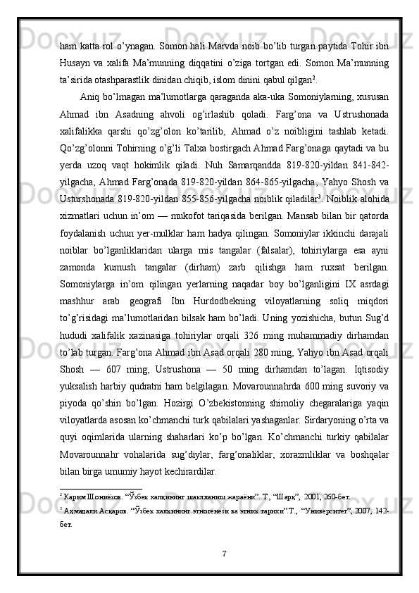 ham katta rol o’ynagan. Somon hali Marvda noib bo’lib turgan paytida Tohir ibn
Husayn   va   xalifa   Ma’munning   diqqatini   o’ziga   tortgan   edi.   Somon   Ma’munning
ta’sirida otashparastlik dinidan chiqib, islom dinini qabul qilgan 2
.
Aniq bo’lmagan ma’lumotlarga qaraganda aka-uka Somoniylarning, xususan
Ahmad   ibn   Asadning   ahvoli   og’irlashib   qoladi.   Farg’ona   va   Ustrushonada
xalifalikka   qarshi   qo’zg’olon   ko’tarilib,   Ahmad   o’z   noibligini   tashlab   ketadi.
Qo’zg’olonni Tohirning o’g’li Talxa bostirgach Ahmad Farg’onaga qaytadi va bu
yerda   uzoq   vaqt   hokimlik   qiladi.   Nuh   Samarqandda   819-820-yildan   841-842-
yilgacha,   Ahmad   Farg’onada   819-820-yildan   864-865-yilgacha,   Yahyo   Shosh   va
Usturshonada 819-820-yildan 855-856-yilgacha noiblik qiladilar 3
. Noiblik alohida
xizmatlari  uchun in’om  — mukofot  tariqasida berilgan. Mansab bilan bir  qatorda
foydalanish   uchun   yer-mulklar   ham   hadya   qilingan.   Somoniylar   ikkinchi   darajali
noiblar   bo’lganliklaridan   ularga   mis   tangalar   (falsalar),   tohiriylarga   esa   ayni
zamonda   kumush   tangalar   (dirham)   zarb   qilishga   ham   ruxsat   berilgan.
Somoniylarga   in’om   qilingan   yerlarning   naqadar   boy   bo’lganligini   IX   asrdagi
mashhur   arab   geografi   Ibn   Hurdodbekning   viloyatlarning   soliq   miqdori
to’g’risidagi   ma’lumotlaridan   bilsak   ham   bo’ladi.   Uning   yozishicha,   butun   Sug’d
hududi   xalifalik   xazinasiga   tohiriylar   orqali   326   ming   muhammadiy   dirhamdan
to’lab turgan. Farg’ona Ahmad ibn Asad orqali 280 ming, Yahyo ibn Asad orqali
Shosh   —   607   ming,   Ustrushona   —   50   ming   dirhamdan   to’lagan.   Iqtisodiy
yuksalish   harbiy  qudratni  ham  belgilagan.  Movarounnahrda   600  ming  suvoriy  va
piyoda   qo’shin   bo’lgan.   Hozirgi   O’zbekistonning   shimoliy   chegaralariga   yaqin
viloyatlarda asosan ko’chmanchi turk qabilalari yashaganlar. Sirdaryoning o’rta va
quyi   oqimlarida   ularning   shaharlari   ko’p   bo’lgan.   Ko’chmanchi   turkiy   qabilalar
Movarounnahr   vohalarida   sug’diylar,   farg’onaliklar,   xorazmliklar   va   boshqalar
bilan birga umumiy hayot kechirardilar.
2
  Карим Шониёзов. “Ўзбек халқининг шаклланиш жараёни”. Т., “Шарқ”,  2001, 260-бет.
3
  Аҳмадали Асқаров. “Ўзбек халқининг этногенези ва этник тарихи”.Т.,  “Университет”, 2007,  142 -
бет.
7 