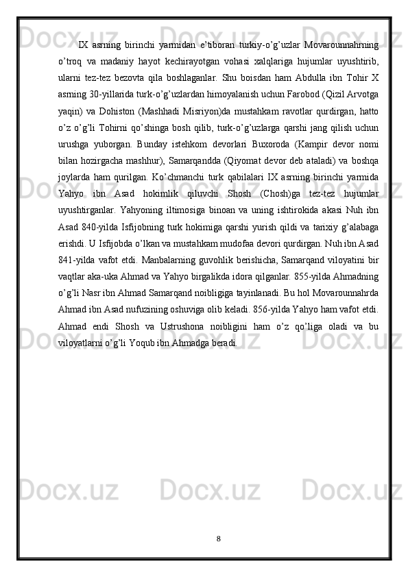 IX   asrning   birinchi   yarmidan   e’tiboran   turkiy-o’g’uzlar   Movarounnahrning
o’troq   va   madaniy   hayot   kechirayotgan   vohasi   xalqlariga   hujumlar   uyushtirib,
ularni   tez-tez   bezovta   qila   boshlaganlar.   Shu   boisdan   ham   Abdulla   ibn   Tohir   X
asrning 30-yillarida turk-o’g’uzlardan himoyalanish uchun Farobod (Qizil Arvotga
yaqin)   va   Dohiston   (Mashhadi   Misriyon)da   mustahkam   ravotlar   qurdirgan,   hatto
o’z   o’g’li   Tohirni   qo’shinga   bosh   qilib,   turk-o’g’uzlarga   qarshi   jang   qilish   uchun
urushga   yuborgan.   Bunday   istehkom   devorlari   Buxoroda   (Kampir   devor   nomi
bilan  hozirgacha   mashhur),  Samarqandda   (Qiyomat  devor  deb  ataladi)  va  boshqa
joylarda   ham   qurilgan.   Ko’chmanchi   turk   qabilalari   IX   asrning   birinchi   yarmida
Yahyo   ibn   Asad   hokimlik   qiluvchi   Shosh   (Chosh)ga   tez-tez   hujumlar
uyushtirganlar.   Yahyoning   iltimosiga   binoan   va   uning   ishtirokida   akasi   Nuh   ibn
Asad  840-yilda  Isfijobning turk hokimiga qarshi  yurish  qildi   va  tarixiy  g’alabaga
erishdi. U Isfijobda o’lkan va mustahkam mudofaa devori qurdirgan. Nuh ibn Asad
841-yilda vafot  etdi. Manbalarning guvohlik berishicha,  Samarqand  viloyatini  bir
vaqtlar aka-uka Ahmad va Yahyo birgalikda idora qilganlar. 855-yilda Ahmadning
o’g’li Nasr ibn Ahmad Samarqand noibligiga tayinlanadi. Bu hol Movarounnahrda
Ahmad ibn Asad nufuzining oshuviga olib keladi. 856-yilda Yahyo ham vafot etdi.
Ahmad   endi   Shosh   va   Ustrushona   noibligini   ham   o’z   qo’liga   oladi   va   bu
viloyatlarni o’g’li Yoqub ibn Ahmadga beradi.
8 