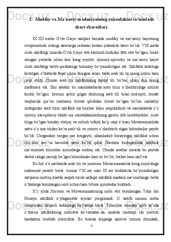 2. Moddiy va Ma’naviy madaniyatning yuksalishini ta’minlash
shart-sharoitlari.
IX-XII   asrlar   O’rta   Osiyo   xalqlari   tarixida   moddiy   va   ma’naviy   hayotning
rivojlanishida oldingi davrlarga nisbatan keskin yuksalish davri bo’ldi. VIII asrda
Arab xalifaligi hozirda O’rta Osiyo deb atalmish hududni fath etib bo’lgan, bosib
olingan   yerlarda   islom   dini   keng   yoyilib,   ijtimoiy-iqtisodiy   va   ma’naviy   hayot
Arab  xalifaligi  tartib-qoidalariga butunlay bo’ysundirilgan  edi. Xalifalik tarkibiga
kiritilgan o’lkalarda faqat islom dinigina emas, balki arab tili va uning imlosi ham
joriy   etildi.   Chunki   arab   tili   xalifalikning   davlat   tili   bo’lsa,   islom   dini   uning
mafkurasi   edi.   Shu   sababli   bu   mamlakatlarda   arab   tilini   o’zlashtirishga   intilish
kuchli   bo’lgan.   Islomni   qabul   qilgan   aholining   arab   tili   bilan   muloqoti,   ibodat
vaqtlarida   qur’on   suralarini   tilovat   qilishdan   iborat   bo’lgan   bo’lsa,   mahalliy
zodagonlar   arab   tilini   xalifalik   ma’murlari   bilan   yaqinlashish   va   mamlakatda   o’z
siyosiy mavqelarini tiklab uni mustahkamlashning  garovi  deb hisoblaydilar. Arab
tiliga bo’lgan bunday ehtiyoj va intilish tufayli ko’p vaqt o’tmay Movaraunnahrda
xatto o’z ona tilidan ko’ra arab tili va yozuvi o’zlashtirib olgan bilimdonlar paydo
bo’ldi.   Chegaralari   borgan   sari   kengayib,   ulkanlashib   borayotgan   xalifalik   uchun
ilm   ahli   suv   va   havodek   zarur   bo’lib   qoldi.   Davlatni   boshqarishda   xalifalik
ma’muriyati   bilimdon   siymolarga   muhtoj   edi.   Chunki   arablar   orasida   bu   paytda
davlat ishiga yaroqli bo’lgan bilimdonlar ham oz bo’lib, borlari ham zaif edi.
Bu hol o’z navbatida arab tili va yozuvini Movarounnahrda keng yoyilishiga
imkoniyat   yaratib   berdi.   Ammo   VIII   asr   oxiri   IX   asr   boshlarida   bo’ysundirilgan
xalqlarni mutloq itoatda saqlab turish nafaqat xalifalik markazi ma’murlariga, balki
o’lkalarga tayinlangan noib uchun ham tobora qiyinlasha boshladi.
821   yilda   Xuroson   va   Movaraunnahrning   noibi   etib   tayinlangan   Tohir   ibn
Husayn   xalifalik   o’ylaganidek   siyosat   yurgizmadi.   U   xalifa   nomini   xutba
nomozidan   chiqarib   tashlashga   ko’rsatma   berdi.   Tohiriylar   shunday   qilib   so’zda
o’zlarini   xalifalikning   noibidek   ko’rsatsalar-da,   amalda   mustaqil   ish   yuritish
harakatini   boshlab   yubordilar.   Bu   borada   diqqatga   sazovor   tomoni   shundaki,
9 