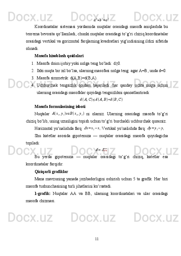a 2
+ b 2
= c 2
Koordinatalar   sistemasi   yordamida   nuqtalar   orasidagi   masofa   aniqlashda   bu
teorema bevosita qo‘llaniladi, chunki nuqtalar orasidagi to‘g‘ri chiziq koordinatalar
orasidagi vertikal va gorizontal farqlarning kvadratlari yig‘indisining ildizi sifatida
olinadi.
Masofa hisoblash qoidalari
1. Masofa doim ijobiy yoki nolga teng bo‘ladi: d≥0.
2. Ikki nuqta bir xil bo‘lsa, ularning masofasi nolga teng: agar A=B, unda d=0.
3. Masofa simmetrik: d(A,B)=d(B,A).
4. Uchburchak   tengsizlik   qoidasi   bajariladi:   har   qanday   uchta   nuqta   uchun
ularning orasidagi masofalar quyidagi tengsizlikni qanoatlantiradi:
d ( A , C ) ≤ d ( A , B ) + d ( B , C )
Masofa formulasining isboti
Nuqtalar  A(x1,y1)va	B(x2,y2)   ni   olamiz.   Ularning   orasidagi   masofa   to‘g‘ri
chiziq bo‘lib, uning uzunligini topish uchun to‘g‘ri burchakli uchburchak quramiz.
Horizontal yo‘nalishda farq: 
Δx	=	x2−	x1. Vertikal yo‘nalishda farq: 	Δy	=	y2−	y1
Shu   katetlar   asosida   gipotenuza   —   nuqtalar   orasidagi   masofa   quyidagicha
topiladi:	
d=	√¿¿
Bu   yerda   gipotenuza   —   nuqtalar   orasidagi   to‘g‘ri   chiziq,   katetlar   esa
koordinatalar farqidir.
Qiziqarli grafiklar
Mana   mavzuning  yanada  jozibadorligini   oshirish  uchun  5  ta  grafik.  Har  biri
masofa tushunchasining turli jihatlarini ko‘rsatadi.
1-grafik:   Nuqtalar   AA   va   BB,   ularning   koordinatalari   va   ular   orasidagi
masofa chizmasi.
11 