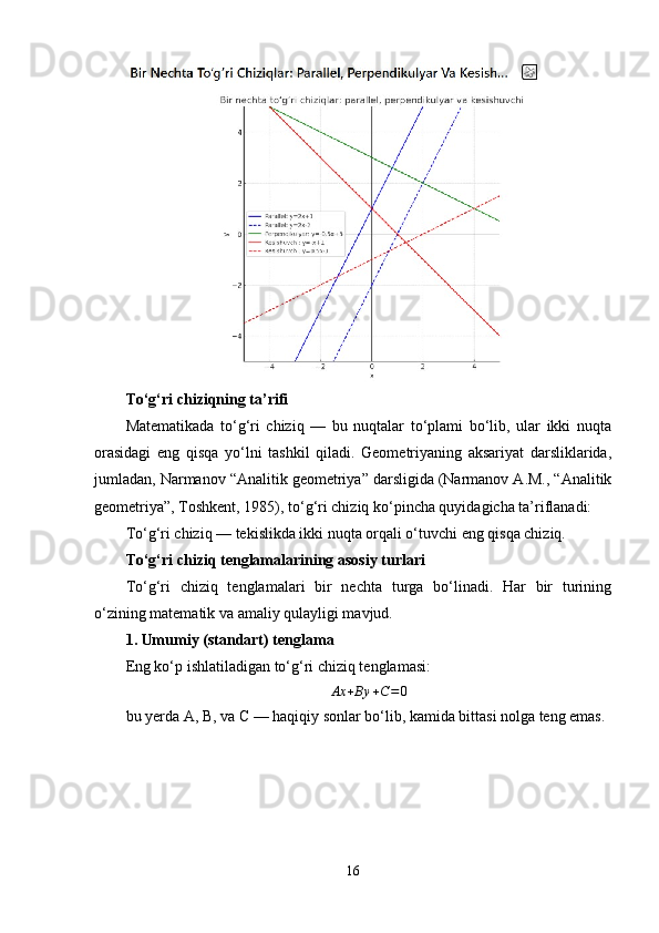 To‘g‘ri chiziqning ta’rifi
Matematikada   to‘g‘ri   chiziq   —   bu   nuqtalar   to‘plami   bo‘lib,   ular   ikki   nuqta
orasidagi   eng   qisqa   yo‘lni   tashkil   qiladi.   Geometriyaning   aksariyat   darsliklarida,
jumladan, Narmanov “Analitik geometriya” darsligida (Narmanov A.M., “Analitik
geometriya”, Toshkent, 1985), to‘g‘ri chiziq ko‘pincha quyidagicha ta’riflanadi:
To‘g‘ri chiziq — tekislikda ikki nuqta orqali o‘tuvchi eng qisqa chiziq.
To‘g‘ri chiziq tenglamalarining asosiy turlari
To‘g‘ri   chiziq   tenglamalari   bir   nechta   turga   bo‘linadi.   Har   bir   turining
o‘zining matematik va amaliy qulayligi mavjud.
1. Umumiy (standart) tenglama
Eng ko‘p ishlatiladigan to‘g‘ri chiziq tenglamasi:
Ax + By + C = 0
bu yerda A, B, va C — haqiqiy sonlar bo‘lib, kamida bittasi nolga teng emas.
16 