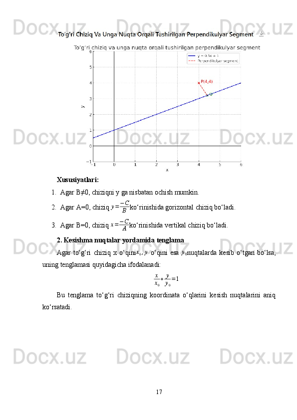 Xususiyatlari:
1. Agar B≠0, chiziqni y ga nisbatan ochish mumkin.
2. Agar A=0, chiziq  y = − C
B ko‘rinishida gorizontal chiziq bo‘ladi.
3. Agar B=0, chiziq x=−C
A ko‘rinishida vertikal chiziq bo‘ladi.
2. Kesishma nuqtalar yordamida tenglama
Agar   to‘g‘ri   chiziq   x   o‘qini x
0 , y
  o‘qini   esa   y
0 nuqtalarda   kesib   o‘tgan   bo‘lsa,
uning tenglamasi quyidagicha ifodalanadi:
x
x
0 + y
y
0 = 1
Bu   tenglama   to‘g‘ri   chiziqning   koordinata   o‘qlarini   kesish   nuqtalarini   aniq
ko‘rsatadi.
17 