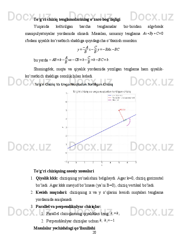To‘g‘ri chiziq tenglamalarining o‘zaro bog‘liqligi
Yuqorida   keltirilgan   barcha   tenglamalar   bir-biridan   algebraik
manipulyatsiyalar   yordamida   olinadi.   Masalan,   umumiy   tenglama  Ax	+By	+C=0
ifodani qiyalik-ko‘rsatkich shakliga quyidagicha o‘tkazish mumkin:
y = − A
B x − C
B y = − BAx − BC
bu yerda  − AB = k − A
B va − CB = b − C
B = b − BC = b .
Shuningdek,   nuqta   va   qiyalik   yordamida   yozilgan   tenglama   ham   qiyalik-
ko‘rsatkich shakliga osonlik bilan keladi.
To‘g‘ri chiziqning asosiy xossalari
1. Qiyalik kkk:  chiziqning yo‘nalishini belgilaydi. Agar k=0, chiziq gorizontal
bo‘ladi. Agar kkk mavjud bo‘lmasa (ya’ni B=0), chiziq vertikal bo‘ladi.
2. Kesish   nuqtalari:   chiziqning   x   va   y   o‘qlarini   kesish   nuqtalari   tenglama
yordamida aniqlanadi.
3. Parallel va perpendikulyar chiziqlar:
1. Parallel chiziqlarning qiyaliklari teng:  k
1 = k
2
2. Perpendikulyar chiziqlar uchun 	
k1·k2=−1
Masalalar yechishdagi qo‘llanilishi
20 