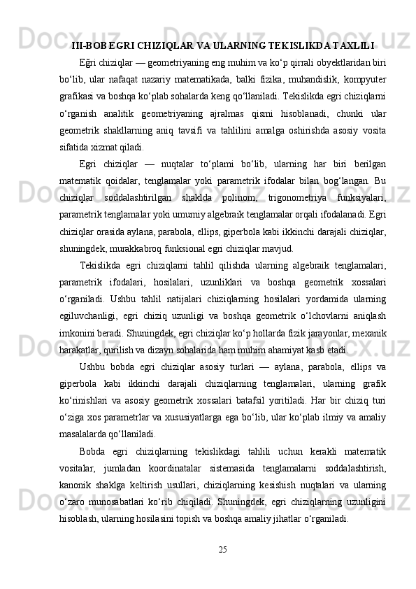 III-BOB EGRI CHIZIQLAR VA ULARNING TEKISLIKDA TAXLILI
Eğri chiziqlar — geometriyaning eng muhim va ko‘p qirrali obyektlaridan biri
bo‘lib,   ular   nafaqat   nazariy   matematikada,   balki   fizika,   muhandislik,   kompyuter
grafikasi va boshqa ko‘plab sohalarda keng qo‘llaniladi. Tekislikda egri chiziqlarni
o‘rganish   analitik   geometriyaning   ajralmas   qismi   hisoblanadi,   chunki   ular
geometrik   shakllarning   aniq   tavsifi   va   tahlilini   amalga   oshirishda   asosiy   vosita
sifatida xizmat qiladi.
Egri   chiziqlar   —   nuqtalar   to‘plami   bo‘lib,   ularning   har   biri   berilgan
matematik   qoidalar,   tenglamalar   yoki   parametrik   ifodalar   bilan   bog‘langan.   Bu
chiziqlar   soddalashtirilgan   shaklda   polinom,   trigonometriya   funksiyalari,
parametrik tenglamalar yoki umumiy algebraik tenglamalar orqali ifodalanadi. Egri
chiziqlar orasida aylana, parabola, ellips, giperbola kabi ikkinchi darajali chiziqlar,
shuningdek, murakkabroq funksional egri chiziqlar mavjud.
Tekislikda   egri   chiziqlarni   tahlil   qilishda   ularning   algebraik   tenglamalari,
parametrik   ifodalari,   hosilalari,   uzunliklari   va   boshqa   geometrik   xossalari
o‘rganiladi.   Ushbu   tahlil   natijalari   chiziqlarning   hosilalari   yordamida   ularning
egiluvchanligi,   egri   chiziq   uzunligi   va   boshqa   geometrik   o‘lchovlarni   aniqlash
imkonini beradi. Shuningdek, egri chiziqlar ko‘p hollarda fizik jarayonlar, mexanik
harakatlar, qurilish va dizayn sohalarida ham muhim ahamiyat kasb etadi.
Ushbu   bobda   egri   chiziqlar   asosiy   turlari   —   aylana,   parabola,   ellips   va
giperbola   kabi   ikkinchi   darajali   chiziqlarning   tenglamalari,   ularning   grafik
ko‘rinishlari   va   asosiy   geometrik   xossalari   batafsil   yoritiladi.   Har   bir   chiziq   turi
o‘ziga xos parametrlar  va xususiyatlarga  ega bo‘lib, ular ko‘plab ilmiy va amaliy
masalalarda qo‘llaniladi.
Bobda   egri   chiziqlarning   tekislikdagi   tahlili   uchun   kerakli   matematik
vositalar,   jumladan   koordinatalar   sistemasida   tenglamalarni   soddalashtirish,
kanonik   shaklga   keltirish   usullari,   chiziqlarning   kesishish   nuqtalari   va   ularning
o‘zaro   munosabatlari   ko‘rib   chiqiladi.   Shuningdek,   egri   chiziqlarning   uzunligini
hisoblash, ularning hosilasini topish va boshqa amaliy jihatlar o‘rganiladi.
25 
