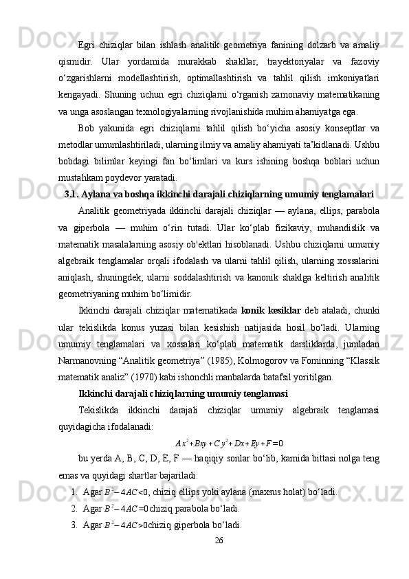 Egri   chiziqlar   bilan   ishlash   analitik   geometriya   fanining   dolzarb   va   amaliy
qismidir.   Ular   yordamida   murakkab   shakllar,   trayektoriyalar   va   fazoviy
o‘zgarishlarni   modellashtirish,   optimallashtirish   va   tahlil   qilish   imkoniyatlari
kengayadi.   Shuning   uchun   egri   chiziqlarni   o‘rganish   zamonaviy   matematikaning
va unga asoslangan texnologiyalarning rivojlanishida muhim ahamiyatga ega.
Bob   yakunida   egri   chiziqlarni   tahlil   qilish   bo‘yicha   asosiy   konseptlar   va
metodlar umumlashtiriladi, ularning ilmiy va amaliy ahamiyati ta’kidlanadi. Ushbu
bobdagi   bilimlar   keyingi   fan   bo‘limlari   va   kurs   ishining   boshqa   boblari   uchun
mustahkam poydevor yaratadi.
3.1. Aylana va boshqa ikkinchi darajali chiziqlarning umumiy tenglamalari
Analitik   geometriyada   ikkinchi   darajali   chiziqlar   —   aylana,   ellips,   parabola
va   giperbola   —   muhim   o‘rin   tutadi.   Ular   ko‘plab   fizikaviy,   muhandislik   va
matematik masalalarning asosiy ob'ektlari hisoblanadi. Ushbu chiziqlarni umumiy
algebraik   tenglamalar   orqali   ifodalash   va   ularni   tahlil   qilish,   ularning   xossalarini
aniqlash,   shuningdek,   ularni   soddalashtirish   va   kanonik   shaklga   keltirish   analitik
geometriyaning muhim bo‘limidir.
Ikkinchi   darajali   chiziqlar   matematikada   konik   kesiklar   deb   ataladi,   chunki
ular   tekislikda   konus   yuzasi   bilan   kesishish   natijasida   hosil   bo‘ladi.   Ularning
umumiy   tenglamalari   va   xossalari   ko‘plab   matematik   darsliklarda,   jumladan
Narmanovning “Analitik geometriya” (1985), Kolmogorov va Fominning “Klassik
matematik analiz” (1970) kabi ishonchli manbalarda batafsil yoritilgan.
Ikkinchi darajali chiziqlarning umumiy tenglamasi
Tekislikda   ikkinchi   darajali   chiziqlar   umumiy   algebraik   tenglamasi
quyidagicha ifodalanadi:Ax2+Bxy	+C	y2+Dx	+Ey	+F=0
bu yerda A, B, C, D, E, F — haqiqiy sonlar bo‘lib, kamida bittasi nolga teng
emas va quyidagi shartlar bajariladi:
1. Agar 	
B2−	4AC	<0 , chiziq ellips yoki aylana (maxsus holat) bo‘ladi.
2. Agar 
B 2
− 4 AC = 0 chiziq parabola bo‘ladi.
3. Agar 	
B2−	4AC	>0 chiziq giperbola bo‘ladi.
26 