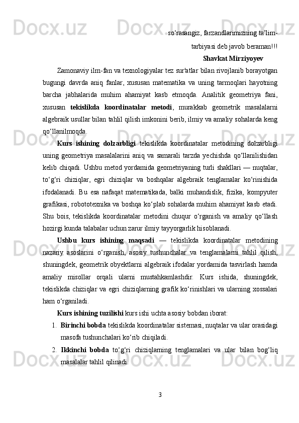      so‘rasangiz, farzandlarimizning ta’lim- 
 tarbiyasi deb javob beraman!!!
                                                                                Shavkat Mirziyoyev
Zamonaviy ilm-fan va texnologiyalar tez sur'atlar bilan rivojlanib borayotgan
bugungi   davrda   aniq   fanlar,   xususan   matematika   va   uning   tarmoqlari   hayotning
barcha   jabhalarida   muhim   ahamiyat   kasb   etmoqda.   Analitik   geometriya   fani,
xususan   tekislikda   koordinatalar   metodi ,   murakkab   geometrik   masalalarni
algebraik usullar bilan tahlil qilish imkonini berib, ilmiy va amaliy sohalarda keng
qo‘llanilmoqda.
Kurs   ishining   dolzarbligi   tekislikda   koordinatalar   metodining   dolzarbligi
uning   geometriya   masalalarini   aniq   va   samarali   tarzda   yechishda   qo‘llanilishidan
kelib chiqadi. Ushbu metod yordamida geometriyaning turli shakllari — nuqtalar,
to‘g‘ri   chiziqlar,   egri   chiziqlar   va   boshqalar   algebraik   tenglamalar   ko‘rinishida
ifodalanadi.   Bu   esa   nafaqat   matematikada,   balki   muhandislik,   fizika,   kompyuter
grafikasi, robototexnika va boshqa ko‘plab sohalarda muhim ahamiyat kasb etadi.
Shu   bois,   tekislikda   koordinatalar   metodini   chuqur   o‘rganish   va   amaliy   qo‘llash
hozirgi kunda talabalar uchun zarur ilmiy tayyorgarlik hisoblanadi.
Ushbu   kurs   ishining   maqsadi   —   tekislikda   koordinatalar   metodining
nazariy   asoslarini   o‘rganish,   asosiy   tushunchalar   va   tenglamalarni   tahlil   qilish,
shuningdek, geometrik obyektlarni algebraik ifodalar yordamida tasvirlash hamda
amaliy   misollar   orqali   ularni   mustahkamlashdir.   Kurs   ishida,   shuningdek,
tekislikda chiziqlar  va egri chiziqlarning grafik ko‘rinishlari  va ularning xossalari
ham o‘rganiladi.
Kurs ishining tuzilishi  kurs ishi uchta asosiy bobdan iborat:
1. Birinchi bobda  tekislikda koordinatalar sistemasi, nuqtalar va ular orasidagi
masofa tushunchalari ko‘rib chiqiladi.
2. Ikkinchi   bobda   to‘g‘ri   chiziqlarning   tenglamalari   va   ular   bilan   bog‘liq
masalalar tahlil qilinadi.
3 