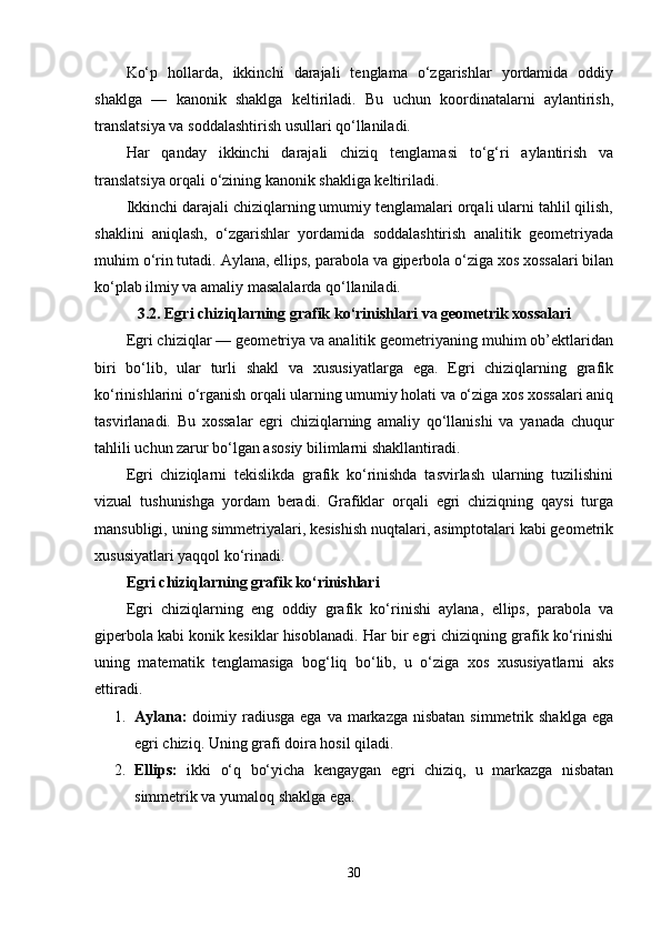 Ko‘p   hollarda,   ikkinchi   darajali   tenglama   o‘zgarishlar   yordamida   oddiy
shaklga   —   kanonik   shaklga   keltiriladi.   Bu   uchun   koordinatalarni   aylantirish,
translatsiya va soddalashtirish usullari qo‘llaniladi.
Har   qanday   ikkinchi   darajali   chiziq   tenglamasi   to‘g‘ri   aylantirish   va
translatsiya orqali o‘zining kanonik shakliga keltiriladi.
Ikkinchi darajali chiziqlarning umumiy tenglamalari orqali ularni tahlil qilish,
shaklini   aniqlash,   o‘zgarishlar   yordamida   soddalashtirish   analitik   geometriyada
muhim o‘rin tutadi. Aylana, ellips, parabola va giperbola o‘ziga xos xossalari bilan
ko‘plab ilmiy va amaliy masalalarda qo‘llaniladi.
3.2. Egri chiziqlarning grafik ko‘rinishlari va geometrik xossalari
Egri chiziqlar — geometriya va analitik geometriyaning muhim ob’ektlaridan
biri   bo‘lib,   ular   turli   shakl   va   xususiyatlarga   ega.   Egri   chiziqlarning   grafik
ko‘rinishlarini o‘rganish orqali ularning umumiy holati va o‘ziga xos xossalari aniq
tasvirlanadi.   Bu   xossalar   egri   chiziqlarning   amaliy   qo‘llanishi   va   yanada   chuqur
tahlili uchun zarur bo‘lgan asosiy bilimlarni shakllantiradi.
Egri   chiziqlarni   tekislikda   grafik   ko‘rinishda   tasvirlash   ularning   tuzilishini
vizual   tushunishga   yordam   beradi.   Grafiklar   orqali   egri   chiziqning   qaysi   turga
mansubligi, uning simmetriyalari, kesishish nuqtalari, asimptotalari kabi geometrik
xususiyatlari yaqqol ko‘rinadi.
Egri chiziqlarning grafik ko‘rinishlari
Egri   chiziqlarning   eng   oddiy   grafik   ko‘rinishi   aylana,   ellips,   parabola   va
giperbola kabi konik kesiklar hisoblanadi. Har bir egri chiziqning grafik ko‘rinishi
uning   matematik   tenglamasiga   bog‘liq   bo‘lib,   u   o‘ziga   xos   xususiyatlarni   aks
ettiradi.
1. Aylana:   doimiy radiusga  ega va markazga  nisbatan  simmetrik shaklga  ega
egri chiziq.  Uning grafi doira hosil qiladi.
2. Ellips:   ikki   o‘q   bo‘yicha   kengaygan   egri   chiziq,   u   markazga   nisbatan
simmetrik va yumaloq shaklga ega.
30 