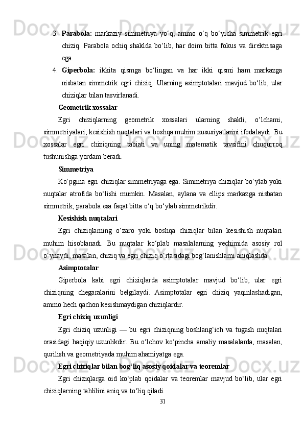 3. Parabola:   markaziy   simmetriya   yo‘q,   ammo   o‘q   bo‘yicha   simmetrik   egri
chiziq.   Parabola   ochiq   shaklda   bo‘lib,   har   doim   bitta   fokus   va   direktrisaga
ega.
4. Giperbola:   ikkita   qismga   bo‘lingan   va   har   ikki   qismi   ham   markazga
nisbatan   simmetrik   egri   chiziq.   Ularning   asimptotalari   mavjud   bo‘lib,   ular
chiziqlar bilan tasvirlanadi.
Geometrik xossalar
Egri   chiziqlarning   geometrik   xossalari   ularning   shakli,   o‘lchami,
simmetriyalari, kesishish nuqtalari va boshqa muhim xususiyatlarini ifodalaydi.  Bu
xossalar   egri   chiziqning   tabiati   va   uning   matematik   tavsifini   chuqurroq
tushunishga yordam beradi.
Simmetriya
Ko‘pgina egri chiziqlar simmetriyaga ega. Simmetriya chiziqlar bo‘ylab yoki
nuqtalar   atrofida   bo‘lishi   mumkin.   Masalan,   aylana   va   ellips   markazga   nisbatan
simmetrik, parabola esa faqat bitta o‘q bo‘ylab simmetrikdir.
Kesishish nuqtalari
Egri   chiziqlarning   o‘zaro   yoki   boshqa   chiziqlar   bilan   kesishish   nuqtalari
muhim   hisoblanadi.   Bu   nuqtalar   ko‘plab   masalalarning   yechimida   asosiy   rol
o‘ynaydi, masalan, chiziq va egri chiziq o‘rtasidagi bog‘lanishlarni aniqlashda.
Asimptotalar
Giperbola   kabi   egri   chiziqlarda   asimptotalar   mavjud   bo‘lib,   ular   egri
chiziqning   chegaralarini   belgilaydi.   Asimptotalar   egri   chiziq   yaqinlashadigan,
ammo hech qachon kesishmaydigan chiziqlardir.
Egri chiziq uzunligi
Egri   chiziq   uzunligi   —   bu   egri   chiziqning   boshlang‘ich   va   tugash   nuqtalari
orasidagi   haqiqiy  uzunlikdir.  Bu   o‘lchov   ko‘pincha  amaliy   masalalarda,   masalan,
qurilish va geometriyada muhim ahamiyatga ega.
Egri chiziqlar bilan bog‘liq asosiy qoidalar va teoremlar
Egri   chiziqlarga   oid   ko‘plab   qoidalar   va   teoremlar   mavjud   bo‘lib,   ular   egri
chiziqlarning tahlilini aniq va to‘liq qiladi.
31 