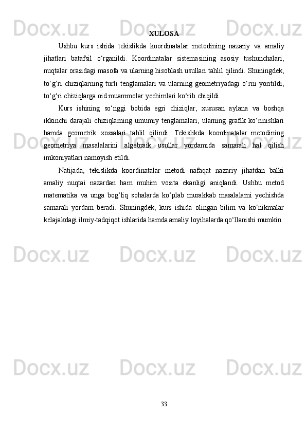XULOSA
Ushbu   kurs   ishida   tekislikda   koordinatalar   metodining   nazariy   va   amaliy
jihatlari   batafsil   o‘rganildi.   Koordinatalar   sistemasining   asosiy   tushunchalari,
nuqtalar orasidagi masofa va ularning hisoblash usullari tahlil qilindi. Shuningdek,
to‘g‘ri   chiziqlarning   turli   tenglamalari   va   ularning   geometriyadagi   o‘rni   yoritildi,
to‘g‘ri chiziqlarga oid muammolar yechimlari ko‘rib chiqildi.
Kurs   ishining   so‘nggi   bobida   egri   chiziqlar,   xususan   aylana   va   boshqa
ikkinchi   darajali   chiziqlarning   umumiy   tenglamalari,   ularning   grafik   ko‘rinishlari
hamda   geometrik   xossalari   tahlil   qilindi.   Tekislikda   koordinatalar   metodining
geometriya   masalalarini   algebraik   usullar   yordamida   samarali   hal   qilish
imkoniyatlari namoyish etildi.
Natijada,   tekislikda   koordinatalar   metodi   nafaqat   nazariy   jihatdan   balki
amaliy   nuqtai   nazardan   ham   muhim   vosita   ekanligi   aniqlandi.   Ushbu   metod
matematika   va   unga   bog‘liq   sohalarda   ko‘plab   murakkab   masalalarni   yechishda
samarali   yordam   beradi.   Shuningdek,   kurs   ishida   olingan   bilim   va   ko‘nikmalar
kelajakdagi ilmiy-tadqiqot ishlarida hamda amaliy loyihalarda qo‘llanishi mumkin.
33 