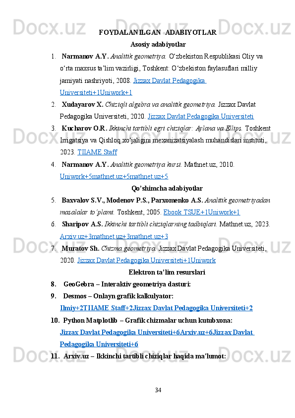FOYDALANILGAN  ADABIYOTLAR
Asosiy adabiyotlar
1.   Narmanov A.Y.   Analitik⁡geometriya.  O‘zbekiston Respublikasi Oliy va 
o‘rta maxsus ta’lim vazirligi, Toshkent: O‘zbekiston faylasuflari milliy 
jamiyati nashriyoti, 2008.  Jizzax Davlat Pedagogika 
Universiteti+1Uniwork+1
2.   Xudayarov X.   Chiziqli	
⁡algebra	⁡va	⁡analitik	⁡geometriya.  Jizzax Davlat 
Pedagogika Universiteti, 2020.  Jizzax Davlat Pedagogika Universiteti
3.   Kucharov O.R.   Ikkinchi	
⁡tartibli	⁡egri	⁡chiziqlar:	⁡Aylana	⁡va	⁡Ellips.  Toshkent 
Irrigatsiya va Qishloq xo‘jaligini mexanizatsiyalash muhandislari instituti, 
2023.  TIIAME Staff
4.   Narmanov A.Y.   Analitik	
⁡geometriya	⁡kursi.  Mathnet.uz, 2010. 
Uniwork+5mathnet.uz+5mathnet.uz+5
Qo’shimcha adabiyotlar
5.   Baxvalov S.V., Modenov P.S., Parxomenko A.S.   Analitik	
⁡geometriyadan	⁡
masalalar	
⁡to‘plami.  Toshkent, 2005.  Ebook TSUE+1Uniwork+1
6.   Sharipov A.S.   Ikkinchi	
⁡tartibli	⁡chiziqlarning	⁡tadbiqlari.  Mathnet.uz, 2023. 
Arxiv.uz+3mathnet.uz+3mathnet.uz+3
7.   Muratov Sh.   Chizma	
⁡geometriya.  Jizzax Davlat Pedagogika Universiteti, 
2020.  Jizzax Davlat Pedagogika Universiteti+1Uniwork
Elektron ta’lim resurslari
8.    GeoGebra  – Interaktiv geometriya dasturi:
9.    Desmos  – Onlayn grafik kalkulyator:
Ilmiy+2TIIAME Staff+2Jizzax Davlat Pedagogika Universiteti+2
10.    Python Matplotlib  – Grafik chizmalar uchun kutubxona:
Jizzax Davlat Pedagogika Universiteti+6Arxiv.uz+6Jizzax Davlat 
Pedagogika Universiteti+6
11.    Arxiv.uz  – Ikkinchi tartibli chiziqlar haqida ma'lumot:
34 