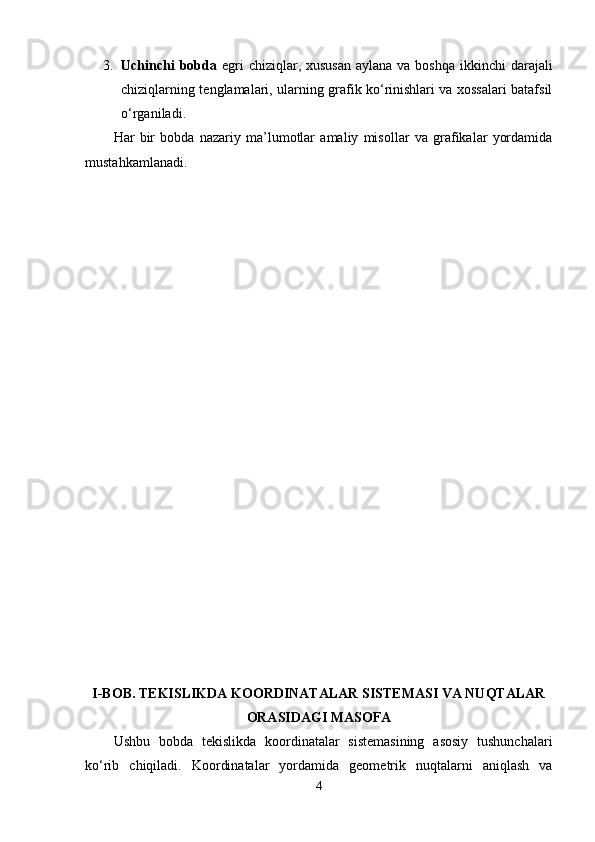 3. Uchinchi  bobda   egri  chiziqlar, xususan  aylana  va boshqa  ikkinchi  darajali
chiziqlarning tenglamalari, ularning grafik ko‘rinishlari va xossalari batafsil
o‘rganiladi.
Har   bir   bobda   nazariy   ma’lumotlar   amaliy   misollar   va   grafikalar   yordamida
mustahkamlanadi.
I-BOB. TEKISLIKDA KOORDINATALAR SISTEMASI VA NUQTALAR
ORASIDAGI MASOFA
Ushbu   bobda   tekislikda   koordinatalar   sistemasining   asosiy   tushunchalari
ko‘rib   chiqiladi.   Koordinatalar   yordamida   geometrik   nuqtalarni   aniqlash   va
4 