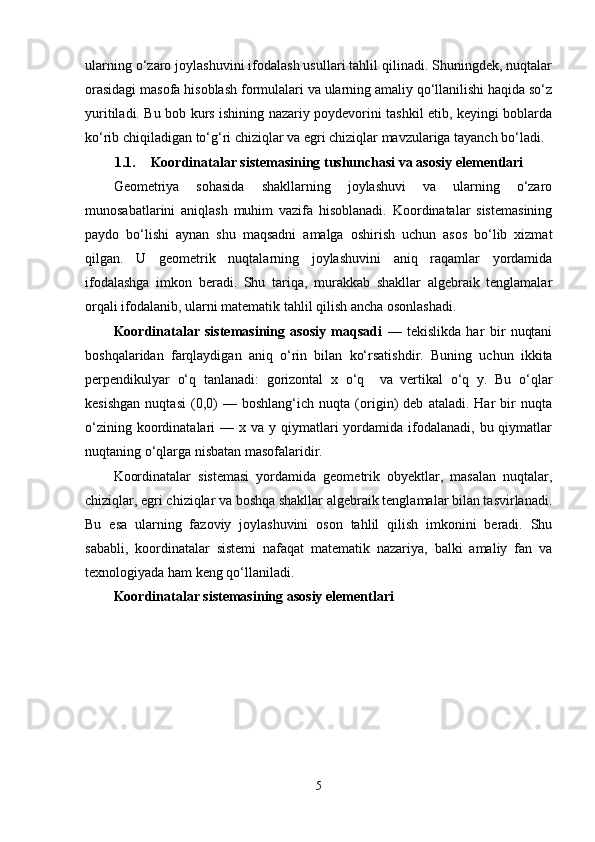 ularning o‘zaro joylashuvini ifodalash usullari tahlil qilinadi. Shuningdek, nuqtalar
orasidagi masofa hisoblash formulalari va ularning amaliy qo‘llanilishi haqida so‘z
yuritiladi. Bu bob kurs ishining nazariy poydevorini tashkil etib, keyingi boblarda
ko‘rib chiqiladigan to‘g‘ri chiziqlar va egri chiziqlar mavzulariga tayanch bo‘ladi.
1.1. Koordinatalar sistemasining tushunchasi va asosiy elementlari
Geometriya   sohasida   shakllarning   joylashuvi   va   ularning   o‘zaro
munosabatlarini   aniqlash   muhim   vazifa   hisoblanadi.   Koordinatalar   sistemasining
paydo   bo‘lishi   aynan   shu   maqsadni   amalga   oshirish   uchun   asos   bo‘lib   xizmat
qilgan.   U   geometrik   nuqtalarning   joylashuvini   aniq   raqamlar   yordamida
ifodalashga   imkon   beradi.   Shu   tariqa,   murakkab   shakllar   algebraik   tenglamalar
orqali ifodalanib, ularni matematik tahlil qilish ancha osonlashadi.
Koordinatalar   sistemasining   asosiy   maqsadi   —   tekislikda   har   bir   nuqtani
boshqalaridan   farqlaydigan   aniq   o‘rin   bilan   ko‘rsatishdir.   Buning   uchun   ikkita
perpendikulyar   o‘q   tanlanadi:   gorizontal   x   o‘q     va   vertikal   o‘q   y.   Bu   o‘qlar
kesishgan   nuqtasi   (0,0)   —   boshlang‘ich   nuqta   (origin)   deb   ataladi.   Har   bir   nuqta
o‘zining  koordinatalari   — x  va y  qiymatlari   yordamida  ifodalanadi, bu  qiymatlar
nuqtaning o‘qlarga nisbatan masofalaridir.
Koordinatalar   sistemasi   yordamida   geometrik   obyektlar,   masalan   nuqtalar,
chiziqlar, egri chiziqlar va boshqa shakllar algebraik tenglamalar bilan tasvirlanadi.
Bu   esa   ularning   fazoviy   joylashuvini   oson   tahlil   qilish   imkonini   beradi.   Shu
sababli,   koordinatalar   sistemi   nafaqat   matematik   nazariya,   balki   amaliy   fan   va
texnologiyada ham keng qo‘llaniladi.
Koordinatalar sistemasining asosiy elementlari
5 
