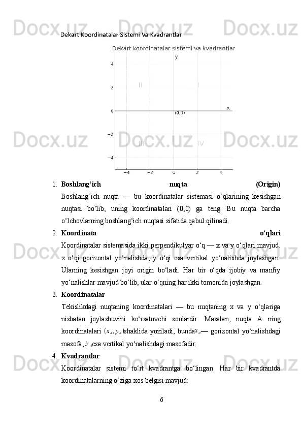 1. Boshlang‘ich   nuqta   (Origin)
Boshlang‘ich   nuqta   —   bu   koordinatalar   sistemasi   o‘qlarining   kesishgan
nuqtasi   bo‘lib,   uning   koordinatalari   (0,0)   ga   teng.   Bu   nuqta   barcha
o‘lchovlarning boshlang‘ich nuqtasi sifatida qabul qilinadi.
2. Koordinata   o‘qlari
Koordinatalar sistemasida ikki perpendikulyar o‘q — x va y o‘qlari mavjud.
x   o‘qi   gorizontal   yo‘nalishda,   y   o‘qi   esa   vertikal   yo‘nalishda   joylashgan.
Ularning   kesishgan   joyi   origin   bo‘ladi.   Har   bir   o‘qda   ijobiy   va   manfiy
yo‘nalishlar mavjud bo‘lib, ular o‘qning har ikki tomonida joylashgan.
3. Koordinatalar
Tekislikdagi   nuqtaning   koordinatalari   —   bu   nuqtaning   x   va   y   o‘qlariga
nisbatan   joylashuvini   ko‘rsatuvchi   sonlardir.   Masalan,   nuqta   A   ning
koordinatalari  (xA,yA) shaklida  yoziladi,   bunda	xA —  gorizontal  yo‘nalishdagi
masofa, 	
yA esa vertikal yo‘nalishdagi masofadir.
4. Kvadrantlar
Koordinatalar   sistemi   to‘rt   kvadrantga   bo‘lingan.   Har   bir   kvadrantda
koordinatalarning o‘ziga xos belgisi mavjud:
6 