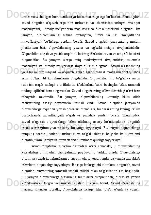 uchun  zarur   bo‘lgan   kommunikatsiya   ko‘nikmalariga  ega   bo‘ladilar.   Shuningdek,
savod   o‘rgatish   o‘quvchilarga   tilni   tushunish   va   ishlatishdan   tashqari,   muloqot
madaniyatini,   ijtimoiy   me’yorlarga   mos   ravishda   fikr   almashishni   o‘rgatadi.   Bu
jarayon,   o‘quvchilarning   o‘zaro   muloqotda,   ilmiy   va   ish   faoliyatlarida
muvaffaqiyatli   bo‘lishiga   yordam   beradi.   Savod   o‘rgatish   jarayonining   muhim
jihatlaridan   biri,   o‘quvchilarning   yozma   va   og‘zaki   nutqini   rivojlantirishdir.
O‘quvchilar o‘qish va yozish orqali o‘zlarining fikrlarini ravon va aniq ifodalashni
o‘rganadilar.   Bu   jarayon   ularga   nutq   madaniyatini   rivojlantirish,   muomala
madaniyati   va   ijtimoiy   me’yorlarga   rioya   qilishni   o‘rgatadi.   Savod   o‘rgatishning
yana bir muhim maqsadi — o‘quvchilarga o‘zgaruvchan dunyoda muloqot qilishda
zarur   bo‘lgan   til   ko‘nikmalarini   o‘rgatishdir.   O‘quvchilar   tilni   to‘g‘ri   va   ravon
ishlatish   orqali   nafaqat   o‘z   fikrlarini   ifodalashni,   balki   boshqalar   bilan   samarali
muloqot qilishni ham o‘rganadilar. Savod o‘rgatishning ta’lim tizimidagi o‘rni ham
nihoyatda   muhimdir.   Bu   jarayon,   o‘quvchilarning   umumiy   bilim   olish
faoliyatining   asosiy   poydevorini   tashkil   etadi.   Savod   o‘rgatish   jarayonida
o‘quvchilarga o‘qish va yozish qoidalari o‘rgatiladi, bu esa ularning keyingi ta’lim
bosqichlarida   muvaffaqiyatli   o‘qish   va   yozishda   yordam   beradi.   Shuningdek,
savod   o‘rgatish   o‘quvchilarga   bilim   olishning   asosiy   ko‘nikmalarini   o‘rgatish
orqali ularni ijtimoiy va madaniy faoliyatga tayyorlaydi. Bu jarayon o‘quvchilarga
nutqning   barcha   jihatlarini   tushunish   va   to‘g‘ri   ishlatish   bo‘yicha   ko‘nikmalarni
o‘rgatib, ularni jamiyatda muvaffaqiyatli muloqot qilishga tayyorlaydi.
Savod   o‘rgatishning   ta’lim   tizimidagi   o‘rni   shundaki,   u   o‘quvchilarning
kelajakdagi   bilim   olish   faoliyatining   poydevorini   tashkil   qiladi.   O‘quvchilarga
o‘qish va yozish ko‘nikmalarini o‘rgatish, ularni yuqori sinflarda yanada murakkab
bilimlarni o‘rganishga tayyorlaydi. Boshqa fanlarga oid bilimlarni o‘rganish, savod
o‘rgatish   jarayonining   samarali   tashkil   etilishi   bilan   to‘g‘ridan-to‘g‘ri   bog‘liqdir.
Bu   jarayon   o‘quvchilarga   o‘zlarining   bilimlarini   rivojlantirish,   o‘qish   va   yozish
ko‘nikmalarini   to‘g‘ri   va   samarali   ishlatish   imkonini   beradi.   Savod   o‘rgatishning
maqsadi   shundan   iboratki,   o‘quvchilarga   nafaqat   tilni   to‘g‘ri   o‘qish   va   yozish,
10 