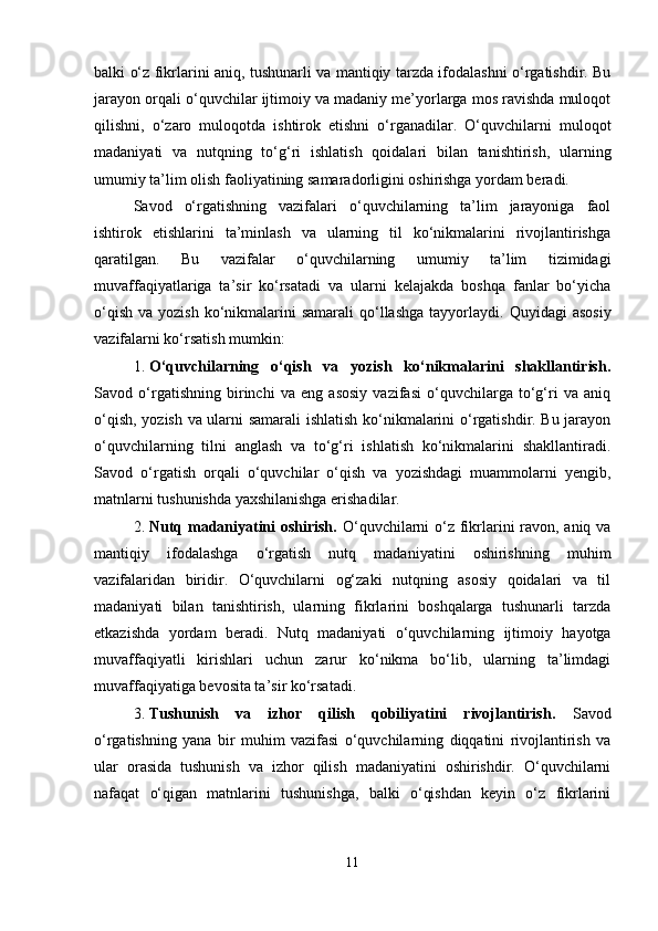 balki o‘z fikrlarini aniq, tushunarli va mantiqiy tarzda ifodalashni o‘rgatishdir. Bu
jarayon orqali o‘quvchilar ijtimoiy va madaniy me’yorlarga mos ravishda muloqot
qilishni,   o‘zaro   muloqotda   ishtirok   etishni   o‘rganadilar.   O‘quvchilarni   muloqot
madaniyati   va   nutqning   to‘g‘ri   ishlatish   qoidalari   bilan   tanishtirish,   ularning
umumiy ta’lim olish faoliyatining samaradorligini oshirishga yordam beradi.
Savod   o‘rgatishning   vazifalari   o‘quvchilarning   ta’lim   jarayoniga   faol
ishtirok   etishlarini   ta’minlash   va   ularning   til   ko‘nikmalarini   rivojlantirishga
qaratilgan.   Bu   vazifalar   o‘quvchilarning   umumiy   ta’lim   tizimidagi
muvaffaqiyatlariga   ta’sir   ko‘rsatadi   va   ularni   kelajakda   boshqa   fanlar   bo‘yicha
o‘qish  va  yozish  ko‘nikmalarini   samarali  qo‘llashga  tayyorlaydi.   Quyidagi  asosiy
vazifalarni ko‘rsatish mumkin:
1. O‘quvchilarning   o‘qish   va   yozish   ko‘nikmalarini   shakllantirish.
Savod   o‘rgatishning   birinchi   va   eng   asosiy   vazifasi   o‘quvchilarga   to‘g‘ri   va   aniq
o‘qish, yozish va ularni samarali ishlatish ko‘nikmalarini o‘rgatishdir. Bu jarayon
o‘quvchilarning   tilni   anglash   va   to‘g‘ri   ishlatish   ko‘nikmalarini   shakllantiradi.
Savod   o‘rgatish   orqali   o‘quvchilar   o‘qish   va   yozishdagi   muammolarni   yengib,
matnlarni tushunishda yaxshilanishga erishadilar.
2. Nutq madaniyatini oshirish.   O‘quvchilarni  o‘z fikrlarini  ravon, aniq va
mantiqiy   ifodalashga   o‘rgatish   nutq   madaniyatini   oshirishning   muhim
vazifalaridan   biridir.   O‘quvchilarni   og‘zaki   nutqning   asosiy   qoidalari   va   til
madaniyati   bilan   tanishtirish,   ularning   fikrlarini   boshqalarga   tushunarli   tarzda
etkazishda   yordam   beradi.   Nutq   madaniyati   o‘quvchilarning   ijtimoiy   hayotga
muvaffaqiyatli   kirishlari   uchun   zarur   ko‘nikma   bo‘lib,   ularning   ta’limdagi
muvaffaqiyatiga bevosita ta’sir ko‘rsatadi.
3. Tushunish   va   izhor   qilish   qobiliyatini   rivojlantirish.   Savod
o‘rgatishning   yana   bir   muhim   vazifasi   o‘quvchilarning   diqqatini   rivojlantirish   va
ular   orasida   tushunish   va   izhor   qilish   madaniyatini   oshirishdir.   O‘quvchilarni
nafaqat   o‘qigan   matnlarini   tushunishga,   balki   o‘qishdan   keyin   o‘z   fikrlarini
11 