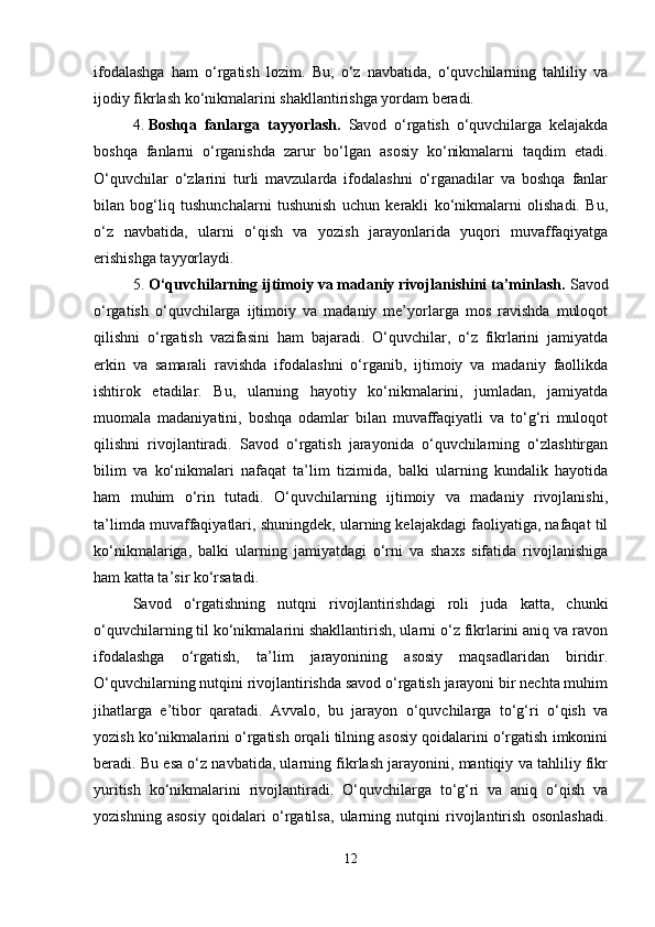 ifodalashga   ham   o‘rgatish   lozim.   Bu,   o‘z   navbatida,   o‘quvchilarning   tahliliy   va
ijodiy fikrlash ko‘nikmalarini shakllantirishga yordam beradi.
4. Boshqa   fanlarga   tayyorlash.   Savod   o‘rgatish   o‘quvchilarga   kelajakda
boshqa   fanlarni   o‘rganishda   zarur   bo‘lgan   asosiy   ko‘nikmalarni   taqdim   etadi.
O‘quvchilar   o‘zlarini   turli   mavzularda   ifodalashni   o‘rganadilar   va   boshqa   fanlar
bilan   bog‘liq   tushunchalarni   tushunish   uchun   kerakli   ko‘nikmalarni   olishadi.   Bu,
o‘z   navbatida,   ularni   o‘qish   va   yozish   jarayonlarida   yuqori   muvaffaqiyatga
erishishga tayyorlaydi.
5. O‘quvchilarning ijtimoiy va madaniy rivojlanishini ta’minlash.  Savod
o‘rgatish   o‘quvchilarga   ijtimoiy   va   madaniy   me’yorlarga   mos   ravishda   muloqot
qilishni   o‘rgatish   vazifasini   ham   bajaradi.   O‘quvchilar,   o‘z   fikrlarini   jamiyatda
erkin   va   samarali   ravishda   ifodalashni   o‘rganib,   ijtimoiy   va   madaniy   faollikda
ishtirok   etadilar.   Bu,   ularning   hayotiy   ko‘nikmalarini,   jumladan,   jamiyatda
muomala   madaniyatini,   boshqa   odamlar   bilan   muvaffaqiyatli   va   to‘g‘ri   muloqot
qilishni   rivojlantiradi.   Savod   o‘rgatish   jarayonida   o‘quvchilarning   o‘zlashtirgan
bilim   va   ko‘nikmalari   nafaqat   ta’lim   tizimida,   balki   ularning   kundalik   hayotida
ham   muhim   o‘rin   tutadi.   O‘quvchilarning   ijtimoiy   va   madaniy   rivojlanishi,
ta’limda muvaffaqiyatlari, shuningdek, ularning kelajakdagi faoliyatiga, nafaqat til
ko‘nikmalariga,   balki   ularning   jamiyatdagi   o‘rni   va   shaxs   sifatida   rivojlanishiga
ham katta ta’sir ko‘rsatadi.
Savod   o‘rgatishning   nutqni   rivojlantirishdagi   roli   juda   katta,   chunki
o‘quvchilarning til ko‘nikmalarini shakllantirish, ularni o‘z fikrlarini aniq va ravon
ifodalashga   o‘rgatish,   ta’lim   jarayonining   asosiy   maqsadlaridan   biridir.
O‘quvchilarning nutqini rivojlantirishda savod o‘rgatish jarayoni bir nechta muhim
jihatlarga   e’tibor   qaratadi.   Avvalo,   bu   jarayon   o‘quvchilarga   to‘g‘ri   o‘qish   va
yozish ko‘nikmalarini o‘rgatish orqali tilning asosiy qoidalarini o‘rgatish imkonini
beradi. Bu esa o‘z navbatida, ularning fikrlash jarayonini, mantiqiy va tahliliy fikr
yuritish   ko‘nikmalarini   rivojlantiradi.   O‘quvchilarga   to‘g‘ri   va   aniq   o‘qish   va
yozishning   asosiy   qoidalari   o‘rgatilsa,   ularning   nutqini   rivojlantirish   osonlashadi.
12 