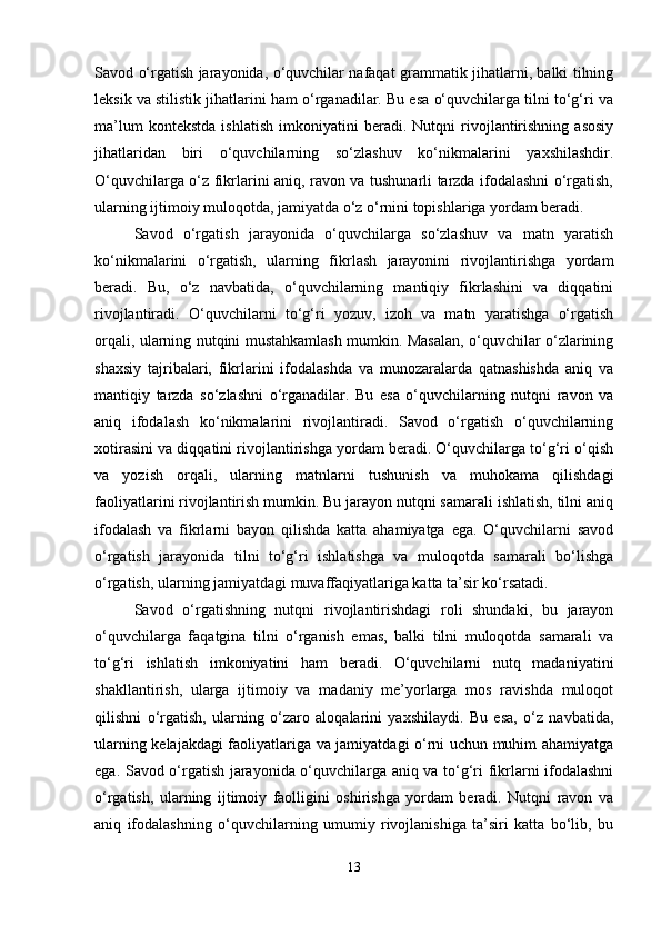Savod o‘rgatish jarayonida, o‘quvchilar nafaqat grammatik jihatlarni, balki tilning
leksik va stilistik jihatlarini ham o‘rganadilar. Bu esa o‘quvchilarga tilni to‘g‘ri va
ma’lum   kontekstda   ishlatish   imkoniyatini   beradi.   Nutqni   rivojlantirishning   asosiy
jihatlaridan   biri   o‘quvchilarning   so‘zlashuv   ko‘nikmalarini   yaxshilashdir.
O‘quvchilarga o‘z fikrlarini aniq, ravon va tushunarli tarzda ifodalashni o‘rgatish,
ularning ijtimoiy muloqotda, jamiyatda o‘z o‘rnini topishlariga yordam beradi.
Savod   o‘rgatish   jarayonida   o‘quvchilarga   so‘zlashuv   va   matn   yaratish
ko‘nikmalarini   o‘rgatish,   ularning   fikrlash   jarayonini   rivojlantirishga   yordam
beradi.   Bu,   o‘z   navbatida,   o‘quvchilarning   mantiqiy   fikrlashini   va   diqqatini
rivojlantiradi.   O‘quvchilarni   to‘g‘ri   yozuv,   izoh   va   matn   yaratishga   o‘rgatish
orqali, ularning nutqini mustahkamlash mumkin. Masalan, o‘quvchilar o‘zlarining
shaxsiy   tajribalari,   fikrlarini   ifodalashda   va   munozaralarda   qatnashishda   aniq   va
mantiqiy   tarzda   so‘zlashni   o‘rganadilar.   Bu   esa   o‘quvchilarning   nutqni   ravon   va
aniq   ifodalash   ko‘nikmalarini   rivojlantiradi.   Savod   o‘rgatish   o‘quvchilarning
xotirasini va diqqatini rivojlantirishga yordam beradi. O‘quvchilarga to‘g‘ri o‘qish
va   yozish   orqali,   ularning   matnlarni   tushunish   va   muhokama   qilishdagi
faoliyatlarini rivojlantirish mumkin. Bu jarayon nutqni samarali ishlatish, tilni aniq
ifodalash   va   fikrlarni   bayon   qilishda   katta   ahamiyatga   ega.   O‘quvchilarni   savod
o‘rgatish   jarayonida   tilni   to‘g‘ri   ishlatishga   va   muloqotda   samarali   bo‘lishga
o‘rgatish, ularning jamiyatdagi muvaffaqiyatlariga katta ta’sir ko‘rsatadi.
Savod   o‘rgatishning   nutqni   rivojlantirishdagi   roli   shundaki,   bu   jarayon
o‘quvchilarga   faqatgina   tilni   o‘rganish   emas,   balki   tilni   muloqotda   samarali   va
to‘g‘ri   ishlatish   imkoniyatini   ham   beradi.   O‘quvchilarni   nutq   madaniyatini
shakllantirish,   ularga   ijtimoiy   va   madaniy   me’yorlarga   mos   ravishda   muloqot
qilishni   o‘rgatish,   ularning   o‘zaro   aloqalarini   yaxshilaydi.   Bu   esa,   o‘z   navbatida,
ularning kelajakdagi faoliyatlariga va jamiyatdagi o‘rni uchun muhim ahamiyatga
ega. Savod o‘rgatish jarayonida o‘quvchilarga aniq va to‘g‘ri fikrlarni ifodalashni
o‘rgatish,   ularning   ijtimoiy   faolligini   oshirishga   yordam   beradi.   Nutqni   ravon   va
aniq   ifodalashning   o‘quvchilarning   umumiy   rivojlanishiga   ta’siri   katta   bo‘lib,   bu
13 