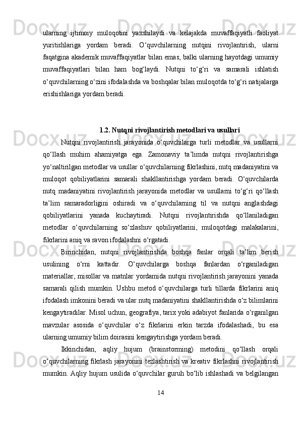 ularning   ijtimoiy   muloqotini   yaxshilaydi   va   kelajakda   muvaffaqiyatli   faoliyat
yuritishlariga   yordam   beradi.   O‘quvchilarning   nutqini   rivojlantirish,   ularni
faqatgina akademik muvaffaqiyatlar bilan emas, balki ularning hayotdagi umumiy
muvaffaqiyatlari   bilan   ham   bog‘laydi.   Nutqni   to‘g‘ri   va   samarali   ishlatish
o‘quvchilarning o‘zini ifodalashda va boshqalar bilan muloqotda to‘g‘ri natijalarga
erishishlariga yordam beradi.
1.2. Nutqni rivojlantirish metodlari va usullari
Nutqni   rivojlantirish   jarayonida   o‘quvchilarga   turli   metodlar   va   usullarni
qo‘llash   muhim   ahamiyatga   ega.   Zamonaviy   ta’limda   nutqni   rivojlantirishga
yo‘naltirilgan metodlar va usullar o‘quvchilarning fikrlashini, nutq madaniyatini va
muloqot   qobiliyatlarini   samarali   shakllantirishga   yordam   beradi.   O‘quvchilarda
nutq   madaniyatini   rivojlantirish   jarayonida   metodlar   va   usullarni   to‘g‘ri   qo‘llash
ta’lim   samaradorligini   oshiradi   va   o‘quvchilarning   til   va   nutqni   anglashdagi
qobiliyatlarini   yanada   kuchaytiradi.   Nutqni   rivojlantirishda   qo‘llaniladigan
metodlar   o‘quvchilarning   so‘zlashuv   qobiliyatlarini,   muloqotdagi   malakalarini,
fikrlarini aniq va ravon ifodalashni o‘rgatadi.
Birinchidan,   nutqni   rivojlantirishda   boshqa   fanlar   orqali   ta’lim   berish
usulining   o‘rni   kattadir.   O‘quvchilarga   boshqa   fanlardan   o‘rganiladigan
materiallar, misollar va matnlar yordamida nutqni rivojlantirish jarayonini yanada
samarali   qilish   mumkin.   Ushbu   metod   o‘quvchilarga   turli   tillarda   fikrlarini   aniq
ifodalash imkonini beradi va ular nutq madaniyatini shakllantirishda o‘z bilimlarini
kengaytiradilar. Misol uchun, geografiya, tarix yoki adabiyot fanlarida o‘rganilgan
mavzular   asosida   o‘quvchilar   o‘z   fikrlarini   erkin   tarzda   ifodalashadi,   bu   esa
ularning umumiy bilim doirasini kengaytirishga yordam beradi.
Ikkinchidan,   aqliy   hujum   (brainstorming)   metodini   qo‘llash   orqali
o‘quvchilarning fikrlash jarayonini tezlashtirish va kreativ fikrlashni  rivojlantirish
mumkin. Aqliy hujum  usulida  o‘quvchilar  guruh bo‘lib ishlashadi  va belgilangan
14 