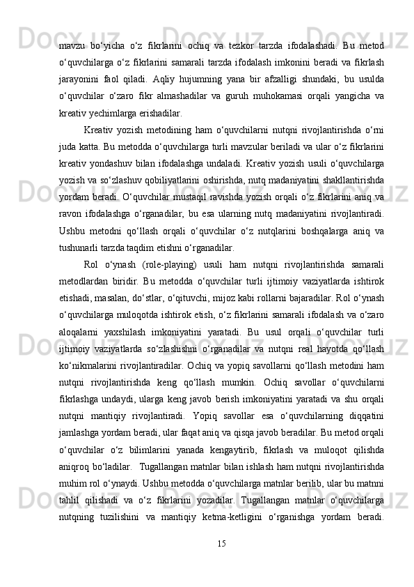 mavzu   bo‘yicha   o‘z   fikrlarini   ochiq   va   tezkor   tarzda   ifodalashadi.   Bu   metod
o‘quvchilarga   o‘z   fikrlarini   samarali   tarzda   ifodalash   imkonini   beradi   va   fikrlash
jarayonini   faol   qiladi.   Aqliy   hujumning   yana   bir   afzalligi   shundaki,   bu   usulda
o‘quvchilar   o‘zaro   fikr   almashadilar   va   guruh   muhokamasi   orqali   yangicha   va
kreativ yechimlarga erishadilar.
Kreativ   yozish   metodining   ham   o‘quvchilarni   nutqni   rivojlantirishda   o‘rni
juda katta. Bu metodda o‘quvchilarga turli mavzular beriladi va ular o‘z fikrlarini
kreativ   yondashuv   bilan   ifodalashga   undaladi.  Kreativ   yozish   usuli   o‘quvchilarga
yozish va so‘zlashuv qobiliyatlarini oshirishda, nutq madaniyatini shakllantirishda
yordam  beradi. O‘quvchilar  mustaqil  ravishda yozish  orqali  o‘z fikrlarini  aniq va
ravon   ifodalashga   o‘rganadilar,   bu   esa   ularning   nutq   madaniyatini   rivojlantiradi.
Ushbu   metodni   qo‘llash   orqali   o‘quvchilar   o‘z   nutqlarini   boshqalarga   aniq   va
tushunarli tarzda taqdim etishni o‘rganadilar.
Rol   o‘ynash   (role-playing)   usuli   ham   nutqni   rivojlantirishda   samarali
metodlardan   biridir.   Bu   metodda   o‘quvchilar   turli   ijtimoiy   vaziyatlarda   ishtirok
etishadi, masalan, do‘stlar, o‘qituvchi, mijoz kabi rollarni bajaradilar. Rol o‘ynash
o‘quvchilarga muloqotda ishtirok etish, o‘z fikrlarini samarali ifodalash va o‘zaro
aloqalarni   yaxshilash   imkoniyatini   yaratadi.   Bu   usul   orqali   o‘quvchilar   turli
ijtimoiy   vaziyatlarda   so‘zlashishni   o‘rganadilar   va   nutqni   real   hayotda   qo‘llash
ko‘nikmalarini  rivojlantiradilar.  Ochiq va  yopiq savollarni   qo‘llash   metodini   ham
nutqni   rivojlantirishda   keng   qo‘llash   mumkin.   Ochiq   savollar   o‘quvchilarni
fikrlashga   undaydi,   ularga   keng   javob   berish   imkoniyatini   yaratadi   va   shu   orqali
nutqni   mantiqiy   rivojlantiradi.   Yopiq   savollar   esa   o‘quvchilarning   diqqatini
jamlashga yordam beradi, ular faqat aniq va qisqa javob beradilar. Bu metod orqali
o‘quvchilar   o‘z   bilimlarini   yanada   kengaytirib,   fikrlash   va   muloqot   qilishda
aniqroq bo‘ladilar.   Tugallangan matnlar bilan ishlash ham nutqni rivojlantirishda
muhim rol o‘ynaydi. Ushbu metodda o‘quvchilarga matnlar berilib, ular bu matnni
tahlil   qilishadi   va   o‘z   fikrlarini   yozadilar.   Tugallangan   matnlar   o‘quvchilarga
nutqning   tuzilishini   va   mantiqiy   ketma-ketligini   o‘rganishga   yordam   beradi.
15 
