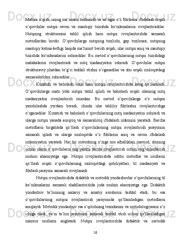 Matnni o‘qish, uning ma’nosini tushunish va so‘ngra o‘z fikrlarini ifodalash orqali
o‘quvchilar   nutqni   ravon   va   mantiqiy   tuzishda   ko‘nikmalarini   rivojlantiradilar.
Nutqning   strukturasini   tahlil   qilish   ham   nutqni   rivojlantirishda   samarali
metodlardan   biridir.   O‘quvchilarga   nutqning   tuzilishi,   gap   tuzilmasi,   nutqning
mantiqiy ketma-ketligi haqida ma’lumot berish orqali, ular nutqni aniq va mantiqiy
tuzishda   ko‘nikmalarini   oshiradilar.   Bu   metod   o‘quvchilarning   nutqni   tuzishdagi
malakalarini   rivojlantiradi   va   nutq   madaniyatini   oshiradi.   O‘quvchilar   nutqni
strukturaviy jihatdan to‘g‘ri tashkil etishni o‘rganadilar va shu orqali muloqotdagi
samaradorlikni oshiradilar.
Kuzatish   va   baholash   usuli   ham   nutqni   rivojlantirishda   keng   qo‘llaniladi.
O‘quvchilarga   matn   yoki   nutqni   tahlil   qilish   va   baholash   orqali   ularning   nutq
madaniyatini   rivojlantirish   mumkin.   Bu   metod   o‘quvchilarga   o‘z   nutqini
yaxshilashda   yordam   beradi,   chunki   ular   tahliliy   fikrlashni   rivojlantirishga
o‘rganadilar. Kuzatish va baholash o‘quvchilarning nutq madaniyatini oshiradi va
ularga   nutqni  yanada   aniqroq  va  samaraliroq  ifodalash   imkonini   yaratadi.   Barcha
metodlarni   birgalikda   qo‘llash   o‘quvchilarning   nutqni   rivojlantirish   jarayonini
samarali   qiladi   va   ularga   muloqotda   o‘z   fikrlarini   aniq   va   ravon   ifodalash
imkoniyatini   yaratadi.   Har   bir   metodning   o‘ziga   xos   afzalliklari   mavjud,   shuning
uchun ularni o‘quvchilarni eng yaxshi tarzda rivojlantirish uchun uyg‘unlashtirish
muhim   ahamiyatga   ega.   Nutqni   rivojlantirishda   ushbu   metodlar   va   usullarni
qo‘llash   orqali   o‘quvchilarning   muloqotdagi   qobiliyatlari,   til   madaniyati   va
fikrlash jarayoni samarali rivojlanadi.
Nutqni rivojlantirishda didaktik va metodik yondashuvlar o‘quvchilarning til
ko‘nikmalarini   samarali   shakllantirishda   juda   muhim   ahamiyatga   ega.   Didaktik
yondashuv   ta’limning   nazariy   va   amaliy   asoslarini   tashkil   etadi,   bu   esa
o‘quvchilarning   nutqini   rivojlantirish   jarayonida   qo‘llaniladigan   metodlarni
aniqlaydi. Metodik yondashuv esa o‘qitishning texnikasini va metodologiyasini o‘z
ichiga   oladi,   ya’ni   ta’lim   jarayonini   samarali   tashkil   etish   uchun   qo‘llaniladigan
maxsus   usullarni   anglatadi.   Nutqni   rivojlantirishda   didaktik   va   metodik
16 