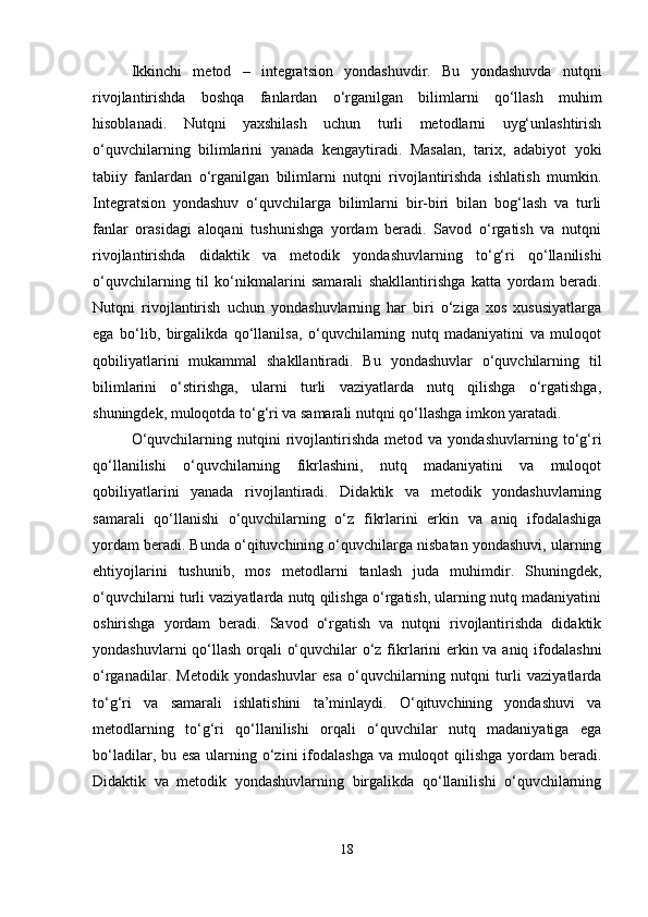 Ikkinchi   metod   –   integratsion   yondashuvdir.   Bu   yondashuvda   nutqni
rivojlantirishda   boshqa   fanlardan   o‘rganilgan   bilimlarni   qo‘llash   muhim
hisoblanadi.   Nutqni   yaxshilash   uchun   turli   metodlarni   uyg‘unlashtirish
o‘quvchilarning   bilimlarini   yanada   kengaytiradi.   Masalan,   tarix,   adabiyot   yoki
tabiiy   fanlardan   o‘rganilgan   bilimlarni   nutqni   rivojlantirishda   ishlatish   mumkin.
Integratsion   yondashuv   o‘quvchilarga   bilimlarni   bir-biri   bilan   bog‘lash   va   turli
fanlar   orasidagi   aloqani   tushunishga   yordam   beradi.   Savod   o‘rgatish   va   nutqni
rivojlantirishda   didaktik   va   metodik   yondashuvlarning   to‘g‘ri   qo‘llanilishi
o‘quvchilarning   til   ko‘nikmalarini   samarali   shakllantirishga   katta   yordam   beradi.
Nutqni   rivojlantirish   uchun   yondashuvlarning   har   biri   o‘ziga   xos   xususiyatlarga
ega   bo‘lib,   birgalikda   qo‘llanilsa,   o‘quvchilarning   nutq   madaniyatini   va   muloqot
qobiliyatlarini   mukammal   shakllantiradi.   Bu   yondashuvlar   o‘quvchilarning   til
bilimlarini   o‘stirishga,   ularni   turli   vaziyatlarda   nutq   qilishga   o‘rgatishga,
shuningdek, muloqotda to‘g‘ri va samarali nutqni qo‘llashga imkon yaratadi.
O‘quvchilarning   nutqini   rivojlantirishda   metod  va   yondashuvlarning   to‘g‘ri
qo‘llanilishi   o‘quvchilarning   fikrlashini,   nutq   madaniyatini   va   muloqot
qobiliyatlarini   yanada   rivojlantiradi.   Didaktik   va   metodik   yondashuvlarning
samarali   qo‘llanishi   o‘quvchilarning   o‘z   fikrlarini   erkin   va   aniq   ifodalashiga
yordam beradi. Bunda o‘qituvchining o‘quvchilarga nisbatan yondashuvi, ularning
ehtiyojlarini   tushunib,   mos   metodlarni   tanlash   juda   muhimdir.   Shuningdek,
o‘quvchilarni turli vaziyatlarda nutq qilishga o‘rgatish, ularning nutq madaniyatini
oshirishga   yordam   beradi.   Savod   o‘rgatish   va   nutqni   rivojlantirishda   didaktik
yondashuvlarni  qo‘llash  orqali o‘quvchilar  o‘z fikrlarini  erkin va aniq ifodalashni
o‘rganadilar.   Metodik   yondashuvlar   esa   o‘quvchilarning   nutqni   turli   vaziyatlarda
to‘g‘ri   va   samarali   ishlatishini   ta’minlaydi.   O‘qituvchining   yondashuvi   va
metodlarning   to‘g‘ri   qo‘llanilishi   orqali   o‘quvchilar   nutq   madaniyatiga   ega
bo‘ladilar, bu esa ularning o‘zini  ifodalashga va muloqot qilishga yordam beradi.
Didaktik   va   metodik   yondashuvlarning   birgalikda   qo‘llanilishi   o‘quvchilarning
18 