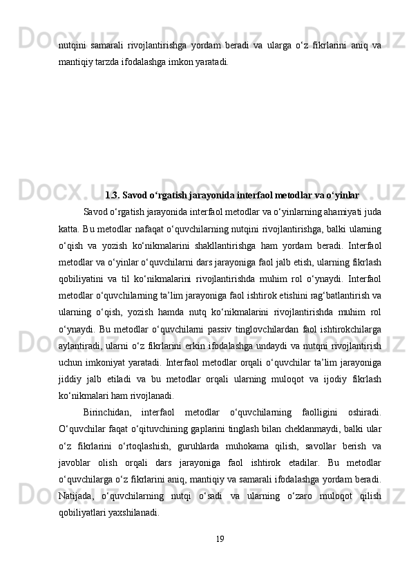 nutqini   samarali   rivojlantirishga   yordam   beradi   va   ularga   o‘z   fikrlarini   aniq   va
mantiqiy tarzda ifodalashga imkon yaratadi.
1.3. Savod o rgatish jarayonida interfaol metodlar va o‘yinlarʻ
Savod o‘rgatish jarayonida interfaol metodlar va o‘yinlarning ahamiyati juda
katta. Bu metodlar nafaqat o‘quvchilarning nutqini rivojlantirishga, balki ularning
o‘qish   va   yozish   ko‘nikmalarini   shakllantirishga   ham   yordam   beradi.   Interfaol
metodlar va o‘yinlar o‘quvchilarni dars jarayoniga faol jalb etish, ularning fikrlash
qobiliyatini   va   til   ko‘nikmalarini   rivojlantirishda   muhim   rol   o‘ynaydi.   Interfaol
metodlar o‘quvchilarning ta’lim jarayoniga faol ishtirok etishini rag‘batlantirish va
ularning   o‘qish,   yozish   hamda   nutq   ko‘nikmalarini   rivojlantirishda   muhim   rol
o‘ynaydi.   Bu   metodlar   o‘quvchilarni   passiv   tinglovchilardan   faol   ishtirokchilarga
aylantiradi,  ularni  o‘z fikrlarini  erkin ifodalashga  undaydi  va nutqni  rivojlantirish
uchun  imkoniyat   yaratadi.  Interfaol   metodlar   orqali   o‘quvchilar   ta’lim   jarayoniga
jiddiy   jalb   etiladi   va   bu   metodlar   orqali   ularning   muloqot   va   ijodiy   fikrlash
ko‘nikmalari ham rivojlanadi.
Birinchidan,   interfaol   metodlar   o‘quvchilarning   faolligini   oshiradi.
O‘quvchilar faqat o‘qituvchining gaplarini tinglash bilan cheklanmaydi, balki ular
o‘z   fikrlarini   o‘rtoqlashish,   guruhlarda   muhokama   qilish,   savollar   berish   va
javoblar   olish   orqali   dars   jarayoniga   faol   ishtirok   etadilar.   Bu   metodlar
o‘quvchilarga o‘z fikrlarini aniq, mantiqiy va samarali ifodalashga yordam beradi.
Natijada,   o‘quvchilarning   nutqi   o‘sadi   va   ularning   o‘zaro   muloqot   qilish
qobiliyatlari yaxshilanadi.
19 