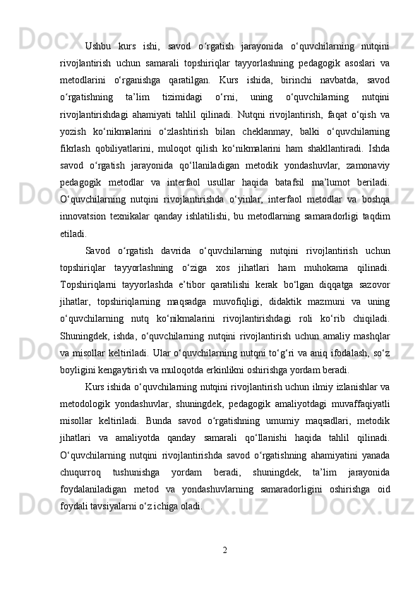 Ushbu   kurs   ishi,   savod   o rgatish   jarayonida   o‘quvchilarning   nutqiniʻ
rivojlantirish   uchun   samarali   topshiriqlar   tayyorlashning   pedagogik   asoslari   va
metodlarini   o‘rganishga   qaratilgan.   Kurs   ishida,   birinchi   navbatda,   savod
o rgatishning   ta’lim   tizimidagi   o‘rni,   uning   o‘quvchilarning   nutqini	
ʻ
rivojlantirishdagi   ahamiyati   tahlil   qilinadi.   Nutqni   rivojlantirish,   faqat   o‘qish   va
yozish   ko‘nikmalarini   o‘zlashtirish   bilan   cheklanmay,   balki   o‘quvchilarning
fikrlash   qobiliyatlarini,   muloqot   qilish   ko‘nikmalarini   ham   shakllantiradi.   Ishda
savod   o rgatish   jarayonida   qo‘llaniladigan   metodik   yondashuvlar,   zamonaviy	
ʻ
pedagogik   metodlar   va   interfaol   usullar   haqida   batafsil   ma’lumot   beriladi.
O‘quvchilarning   nutqini   rivojlantirishda   o‘yinlar,   interfaol   metodlar   va   boshqa
innovatsion   texnikalar   qanday   ishlatilishi,   bu   metodlarning   samaradorligi   taqdim
etiladi.
Savod   o rgatish   davrida   o‘quvchilarning   nutqini   rivojlantirish   uchun	
ʻ
topshiriqlar   tayyorlashning   o‘ziga   xos   jihatlari   ham   muhokama   qilinadi.
Topshiriqlarni   tayyorlashda   e’tibor   qaratilishi   kerak   bo‘lgan   diqqatga   sazovor
jihatlar,   topshiriqlarning   maqsadga   muvofiqligi,   didaktik   mazmuni   va   uning
o‘quvchilarning   nutq   ko‘nikmalarini   rivojlantirishdagi   roli   ko‘rib   chiqiladi.
Shuningdek,   ishda,   o‘quvchilarning   nutqini   rivojlantirish   uchun   amaliy   mashqlar
va misollar  keltiriladi. Ular  o‘quvchilarning nutqni  to‘g‘ri  va aniq ifodalash,  so‘z
boyligini kengaytirish va muloqotda erkinlikni oshirishga yordam beradi.
Kurs ishida o‘quvchilarning nutqini rivojlantirish uchun ilmiy izlanishlar va
metodologik   yondashuvlar,   shuningdek,   pedagogik   amaliyotdagi   muvaffaqiyatli
misollar   keltiriladi.   Bunda   savod   o rgatishning   umumiy   maqsadlari,   metodik	
ʻ
jihatlari   va   amaliyotda   qanday   samarali   qo‘llanishi   haqida   tahlil   qilinadi.
O‘quvchilarning   nutqini   rivojlantirishda   savod   o rgatishning   ahamiyatini   yanada	
ʻ
chuqurroq   tushunishga   yordam   beradi,   shuningdek,   ta’lim   jarayonida
foydalaniladigan   metod   va   yondashuvlarning   samaradorligini   oshirishga   oid
foydali tavsiyalarni o‘z ichiga oladi.
2 