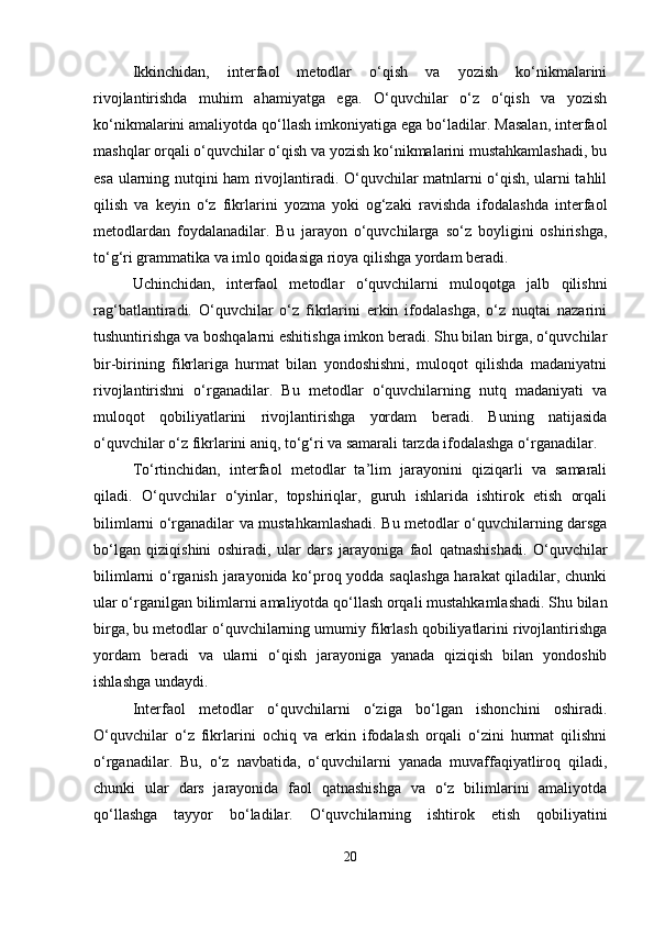Ikkinchidan,   interfaol   metodlar   o‘qish   va   yozish   ko‘nikmalarini
rivojlantirishda   muhim   ahamiyatga   ega.   O‘quvchilar   o‘z   o‘qish   va   yozish
ko‘nikmalarini amaliyotda qo‘llash imkoniyatiga ega bo‘ladilar. Masalan, interfaol
mashqlar orqali o‘quvchilar o‘qish va yozish ko‘nikmalarini mustahkamlashadi, bu
esa ularning nutqini ham rivojlantiradi. O‘quvchilar matnlarni o‘qish, ularni tahlil
qilish   va   keyin   o‘z   fikrlarini   yozma   yoki   og‘zaki   ravishda   ifodalashda   interfaol
metodlardan   foydalanadilar.   Bu   jarayon   o‘quvchilarga   so‘z   boyligini   oshirishga,
to‘g‘ri grammatika va imlo qoidasiga rioya qilishga yordam beradi.
Uchinchidan,   interfaol   metodlar   o‘quvchilarni   muloqotga   jalb   qilishni
rag‘batlantiradi.   O‘quvchilar   o‘z   fikrlarini   erkin   ifodalashga,   o‘z   nuqtai   nazarini
tushuntirishga va boshqalarni eshitishga imkon beradi. Shu bilan birga, o‘quvchilar
bir-birining   fikrlariga   hurmat   bilan   yondoshishni,   muloqot   qilishda   madaniyatni
rivojlantirishni   o‘rganadilar.   Bu   metodlar   o‘quvchilarning   nutq   madaniyati   va
muloqot   qobiliyatlarini   rivojlantirishga   yordam   beradi.   Buning   natijasida
o‘quvchilar o‘z fikrlarini aniq, to‘g‘ri va samarali tarzda ifodalashga o‘rganadilar.
To‘rtinchidan,   interfaol   metodlar   ta’lim   jarayonini   qiziqarli   va   samarali
qiladi.   O‘quvchilar   o‘yinlar,   topshiriqlar,   guruh   ishlarida   ishtirok   etish   orqali
bilimlarni o‘rganadilar va mustahkamlashadi. Bu metodlar o‘quvchilarning darsga
bo‘lgan   qiziqishini   oshiradi,   ular   dars   jarayoniga   faol   qatnashishadi.   O‘quvchilar
bilimlarni o‘rganish jarayonida ko‘proq yodda saqlashga harakat qiladilar, chunki
ular o‘rganilgan bilimlarni amaliyotda qo‘llash orqali mustahkamlashadi. Shu bilan
birga, bu metodlar o‘quvchilarning umumiy fikrlash qobiliyatlarini rivojlantirishga
yordam   beradi   va   ularni   o‘qish   jarayoniga   yanada   qiziqish   bilan   yondoshib
ishlashga undaydi.
Interfaol   metodlar   o‘quvchilarni   o‘ziga   bo‘lgan   ishonchini   oshiradi.
O‘quvchilar   o‘z   fikrlarini   ochiq   va   erkin   ifodalash   orqali   o‘zini   hurmat   qilishni
o‘rganadilar.   Bu,   o‘z   navbatida,   o‘quvchilarni   yanada   muvaffaqiyatliroq   qiladi,
chunki   ular   dars   jarayonida   faol   qatnashishga   va   o‘z   bilimlarini   amaliyotda
qo‘llashga   tayyor   bo‘ladilar.   O‘quvchilarning   ishtirok   etish   qobiliyatini
20 