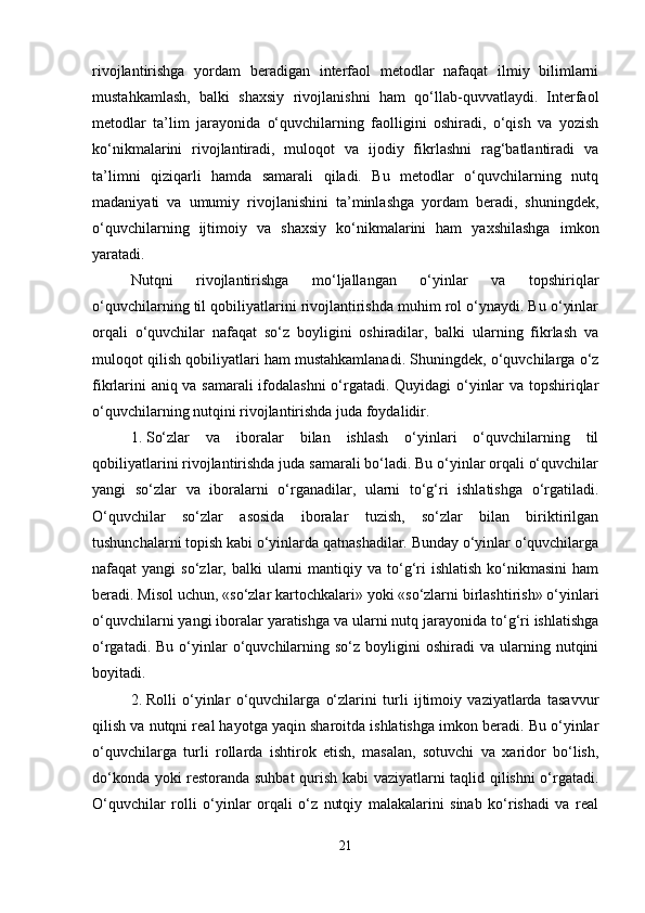 rivojlantirishga   yordam   beradigan   interfaol   metodlar   nafaqat   ilmiy   bilimlarni
mustahkamlash,   balki   shaxsiy   rivojlanishni   ham   qo‘llab-quvvatlaydi.   Interfaol
metodlar   ta’lim   jarayonida   o‘quvchilarning   faolligini   oshiradi,   o‘qish   va   yozish
ko‘nikmalarini   rivojlantiradi,   muloqot   va   ijodiy   fikrlashni   rag‘batlantiradi   va
ta’limni   qiziqarli   hamda   samarali   qiladi.   Bu   metodlar   o‘quvchilarning   nutq
madaniyati   va   umumiy   rivojlanishini   ta’minlashga   yordam   beradi,   shuningdek,
o‘quvchilarning   ijtimoiy   va   shaxsiy   ko‘nikmalarini   ham   yaxshilashga   imkon
yaratadi.
Nutqni   rivojlantirishga   mo‘ljallangan   o‘yinlar   va   topshiriqlar
o‘quvchilarning til qobiliyatlarini rivojlantirishda muhim rol o‘ynaydi. Bu o‘yinlar
orqali   o‘quvchilar   nafaqat   so‘z   boyligini   oshiradilar,   balki   ularning   fikrlash   va
muloqot qilish qobiliyatlari ham mustahkamlanadi. Shuningdek, o‘quvchilarga o‘z
fikrlarini aniq va samarali ifodalashni  o‘rgatadi. Quyidagi  o‘yinlar va topshiriqlar
o‘quvchilarning nutqini rivojlantirishda juda foydalidir.
1. So‘zlar   va   iboralar   bilan   ishlash   o‘yinlari   o‘quvchilarning   til
qobiliyatlarini rivojlantirishda juda samarali bo‘ladi. Bu o‘yinlar orqali o‘quvchilar
yangi   so‘zlar   va   iboralarni   o‘rganadilar,   ularni   to‘g‘ri   ishlatishga   o‘rgatiladi.
O‘quvchilar   so‘zlar   asosida   iboralar   tuzish,   so‘zlar   bilan   biriktirilgan
tushunchalarni topish kabi o‘yinlarda qatnashadilar. Bunday o‘yinlar o‘quvchilarga
nafaqat  yangi   so‘zlar, balki   ularni   mantiqiy va  to‘g‘ri   ishlatish  ko‘nikmasini   ham
beradi. Misol uchun, «so‘zlar kartochkalari» yoki «so‘zlarni birlashtirish» o‘yinlari
o‘quvchilarni yangi iboralar yaratishga va ularni nutq jarayonida to‘g‘ri ishlatishga
o‘rgatadi.  Bu   o‘yinlar   o‘quvchilarning  so‘z  boyligini   oshiradi   va  ularning  nutqini
boyitadi.
2. Rolli   o‘yinlar   o‘quvchilarga   o‘zlarini   turli   ijtimoiy   vaziyatlarda   tasavvur
qilish va nutqni real hayotga yaqin sharoitda ishlatishga imkon beradi. Bu o‘yinlar
o‘quvchilarga   turli   rollarda   ishtirok   etish,   masalan,   sotuvchi   va   xaridor   bo‘lish,
do‘konda yoki restoranda suhbat qurish kabi vaziyatlarni taqlid qilishni o‘rgatadi.
O‘quvchilar   rolli   o‘yinlar   orqali   o‘z   nutqiy   malakalarini   sinab   ko‘rishadi   va   real
21 