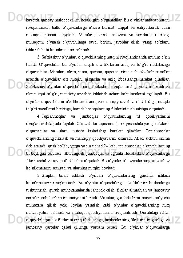 hayotda qanday muloqot qilish kerakligini o‘rganadilar. Bu o‘yinlar nafaqat nutqni
rivojlantiradi,   balki   o‘quvchilarga   o‘zaro   hurmat,   diqqat   va   ehtiyotkorlik   bilan
muloqot   qilishni   o‘rgatadi.   Masalan,   darsda   sotuvchi   va   xaridor   o‘rtasidagi
muloqotni   o‘ynash   o‘quvchilarga   savol   berish,   javoblar   olish,   yangi   so‘zlarni
ishlatish kabi ko‘nikmalarni oshiradi.
3. So‘zlashuv o‘yinlari o‘quvchilarning nutqini rivojlantirishda muhim o‘rin
tutadi.   O‘quvchilar   bu   o‘yinlar   orqali   o‘z   fikrlarini   aniq   va   to‘g‘ri   ifodalashga
o‘rganadilar.  Masalan,   «kim,   nima,   qachon,   qayerda,   nima   uchun?»   kabi   savollar
asosida   o‘quvchilar   o‘z   nutqini   qisqacha   va   aniq   ifodalashga   harakat   qiladilar.
So‘zlashuv o‘yinlari  o‘quvchilarning fikrlashini  rivojlantirishga yordam beradi va
ular nutqni to‘g‘ri, mantiqiy ravishda ishlatish uchun ko‘nikmalarni egallaydi. Bu
o‘yinlar o‘quvchilarni o‘z fikrlarini aniq va mantiqiy ravishda ifodalashga, nutqda
to‘g‘ri savollarni berishga, hamda boshqalarning fikrlarini tushunishga o‘rgatadi.
4. Topishmoqlar   va   jumboqlar   o‘quvchilarning   til   qobiliyatlarini
rivojlantirishda juda foydali. O‘quvchilar topishmoqlarni yechishda yangi so‘zlarni
o‘rganadilar   va   ularni   nutqda   ishlatishga   harakat   qiladilar.   Topishmoqlar
o‘quvchilarning fikrlash  va mantiqiy qobiliyatlarini  oshiradi. Misol  uchun, «nima
deb ataladi, qush bo‘lib, yerga yaqin uchadi?» kabi topishmoqlar  o‘quvchilarning
til boyligini oshiradi. Shuningdek, jumboqlar va og‘zaki ifodalashlar o‘quvchilarga
fikrni izchil va ravon ifodalashni o‘rgatadi. Bu o‘yinlar o‘quvchilarning so‘zlashuv
ko‘nikmalarini oshiradi va ularning nutqini boyitadi.
5. Gruplar   bilan   ishlash   o‘yinlari   o‘quvchilarning   guruhda   ishlash
ko‘nikmalarini  rivojlantiradi. Bu o‘yinlar  o‘quvchilarga o‘z fikrlarini  boshqalarga
tushuntirish,   guruh   muhokamalarida   ishtirok   etish,   fikrlar   almashish   va   jamoaviy
qarorlar qabul qilish imkoniyatini beradi. Masalan, guruhda biror mavzu bo‘yicha
munozara   qilish   yoki   loyiha   yaratish   kabi   o‘yinlar   o‘quvchilarning   nutq
madaniyatini   oshiradi   va   muloqot   qobiliyatlarini   rivojlantiradi.   Guruhdagi   ishlar
o‘quvchilarga o‘z fikrlarini aniq ifodalashga, boshqalarning fikrlarini tinglashga va
jamoaviy   qarorlar   qabul   qilishga   yordam   beradi.   Bu   o‘yinlar   o‘quvchilarga
22 