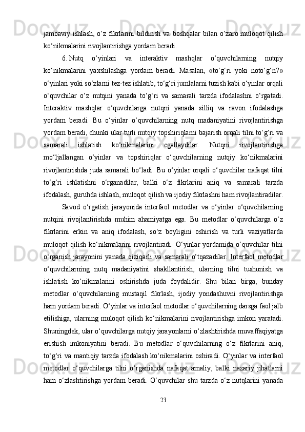 jamoaviy ishlash,   o‘z  fikrlarini  bildirish  va  boshqalar   bilan o‘zaro muloqot   qilish
ko‘nikmalarini rivojlantirishga yordam beradi.
6. Nutq   o‘yinlari   va   interaktiv   mashqlar   o‘quvchilarning   nutqiy
ko‘nikmalarini   yaxshilashga   yordam   beradi.   Masalan,   «to‘g‘ri   yoki   noto‘g‘ri?»
o‘yinlari yoki so‘zlarni tez-tez ishlatib, to‘g‘ri jumlalarni tuzish kabi o‘yinlar orqali
o‘quvchilar   o‘z   nutqini   yanada   to‘g‘ri   va   samarali   tarzda   ifodalashni   o‘rgatadi.
Interaktiv   mashqlar   o‘quvchilarga   nutqni   yanada   silliq   va   ravon   ifodalashga
yordam   beradi.   Bu   o‘yinlar   o‘quvchilarning   nutq   madaniyatini   rivojlantirishga
yordam beradi, chunki ular turli nutqiy topshiriqlarni bajarish orqali tilni to‘g‘ri va
samarali   ishlatish   ko‘nikmalarini   egallaydilar.   Nutqni   rivojlantirishga
mo‘ljallangan   o‘yinlar   va   topshiriqlar   o‘quvchilarning   nutqiy   ko‘nikmalarini
rivojlantirishda   juda   samarali   bo‘ladi.   Bu   o‘yinlar   orqali   o‘quvchilar   nafaqat   tilni
to‘g‘ri   ishlatishni   o‘rganadilar,   balki   o‘z   fikrlarini   aniq   va   samarali   tarzda
ifodalash, guruhda ishlash, muloqot qilish va ijodiy fikrlashni ham rivojlantiradilar.
Savod   o‘rgatish   jarayonida   interfaol   metodlar   va   o‘yinlar   o‘quvchilarning
nutqini   rivojlantirishda   muhim   ahamiyatga   ega.   Bu   metodlar   o‘quvchilarga   o‘z
fikrlarini   erkin   va   aniq   ifodalash,   so‘z   boyligini   oshirish   va   turli   vaziyatlarda
muloqot   qilish   ko‘nikmalarini   rivojlantiradi.   O‘yinlar   yordamida   o‘quvchilar   tilni
o‘rganish   jarayonini   yanada   qiziqarli   va   samarali   o‘tqazadilar.   Interfaol   metodlar
o‘quvchilarning   nutq   madaniyatini   shakllantirish,   ularning   tilni   tushunish   va
ishlatish   ko‘nikmalarini   oshirishda   juda   foydalidir.   Shu   bilan   birga,   bunday
metodlar   o‘quvchilarning   mustaqil   fikrlash,   ijodiy   yondashuvni   rivojlantirishga
ham yordam beradi. O‘yinlar va interfaol metodlar o‘quvchilarning darsga faol jalb
etilishiga,   ularning   muloqot   qilish   ko‘nikmalarini   rivojlantirishga   imkon   yaratadi.
Shuningdek, ular o‘quvchilarga nutqiy jarayonlarni o‘zlashtirishda muvaffaqiyatga
erishish   imkoniyatini   beradi.   Bu   metodlar   o‘quvchilarning   o‘z   fikrlarini   aniq,
to‘g‘ri  va mantiqiy tarzda ifodalash ko‘nikmalarini  oshiradi. O‘yinlar va interfaol
metodlar   o‘quvchilarga   tilni   o‘rganishda   nafaqat   amaliy,   balki   nazariy   jihatlarni
ham   o‘zlashtirishga   yordam   beradi.   O‘quvchilar   shu   tarzda   o‘z   nutqlarini   yanada
23 