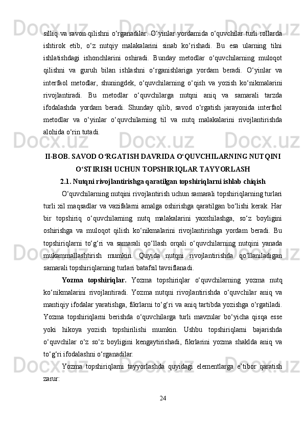 silliq va ravon qilishni o‘rganadilar. O‘yinlar yordamida o‘quvchilar turli rollarda
ishtirok   etib,   o‘z   nutqiy   malakalarini   sinab   ko‘rishadi.   Bu   esa   ularning   tilni
ishlatishdagi   ishonchlarini   oshiradi.   Bunday   metodlar   o‘quvchilarning   muloqot
qilishni   va   guruh   bilan   ishlashni   o‘rganishlariga   yordam   beradi.   O‘yinlar   va
interfaol   metodlar,   shuningdek,   o‘quvchilarning   o‘qish   va   yozish   ko‘nikmalarini
rivojlantiradi.   Bu   metodlar   o‘quvchilarga   nutqni   aniq   va   samarali   tarzda
ifodalashda   yordam   beradi.   Shunday   qilib,   savod   o‘rgatish   jarayonida   interfaol
metodlar   va   o‘yinlar   o‘quvchilarning   til   va   nutq   malakalarini   rivojlantirishda
alohida o‘rin tutadi.
II-BOB. SAVOD O RGATISH DAVRIDA O‘QUVCHILARNING NUTQINIʻ
O STIRISH UCHUN TOPSHIRIQLAR TAYYORLASH	
ʻ
2.1.  Nutqni rivojlantirishga qaratilgan topshiriqlarni ishlab chiqish
O‘quvchilarning nutqini rivojlantirish uchun samarali topshiriqlarning turlari
turli xil maqsadlar va vazifalarni amalga oshirishga qaratilgan bo‘lishi kerak. Har
bir   topshiriq   o‘quvchilarning   nutq   malakalarini   yaxshilashga,   so‘z   boyligini
oshirishga   va   muloqot   qilish   ko‘nikmalarini   rivojlantirishga   yordam   beradi.   Bu
topshiriqlarni   to‘g‘ri   va   samarali   qo‘llash   orqali   o‘quvchilarning   nutqini   yanada
mukammallashtirish   mumkin.   Quyida   nutqni   rivojlantirishda   qo‘llaniladigan
samarali topshiriqlarning turlari batafsil tavsiflanadi.
Yozma   topshiriqlar.   Yozma   topshiriqlar   o‘quvchilarning   yozma   nutq
ko‘nikmalarini   rivojlantiradi.   Yozma   nutqni   rivojlantirishda   o‘quvchilar   aniq   va
mantiqiy ifodalar yaratishga, fikrlarni to‘g‘ri va aniq tartibda yozishga o‘rgatiladi.
Yozma   topshiriqlarni   berishda   o‘quvchilarga   turli   mavzular   bo‘yicha   qisqa   esse
yoki   hikoya   yozish   topshirilishi   mumkin.   Ushbu   topshiriqlarni   bajarishda
o‘quvchilar   o‘z   so‘z   boyligini   kengaytirishadi,   fikrlarini   yozma   shaklda   aniq   va
to‘g‘ri ifodalashni o‘rganadilar.
Yozma   topshiriqlarni   tayyorlashda   quyidagi   elementlarga   e’tibor   qaratish
zarur:
24 