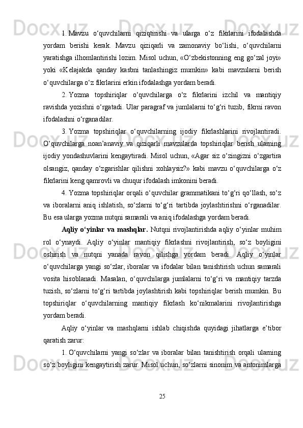 1. Mavzu   o‘quvchilarni   qiziqtirishi   va   ularga   o‘z   fikrlarini   ifodalashda
yordam   berishi   kerak.   Mavzu   qiziqarli   va   zamonaviy   bo‘lishi,   o‘quvchilarni
yaratishga ilhomlantirishi  lozim. Misol  uchun, «O‘zbekistonning eng go‘zal joyi»
yoki   «Kelajakda   qanday   kasbni   tanlashingiz   mumkin»   kabi   mavzularni   berish
o‘quvchilarga o‘z fikrlarini erkin ifodalashga yordam beradi.
2. Yozma   topshiriqlar   o‘quvchilarga   o‘z   fikrlarini   izchil   va   mantiqiy
ravishda yozishni o‘rgatadi. Ular paragraf va jumlalarni to‘g‘ri tuzib, fikrni ravon
ifodalashni o‘rganadilar.
3. Yozma   topshiriqlar   o‘quvchilarning   ijodiy   fikrlashlarini   rivojlantiradi.
O‘quvchilarga   noan’anaviy   va   qiziqarli   mavzularda   topshiriqlar   berish   ularning
ijodiy yondashuvlarini  kengaytiradi.  Misol  uchun,  «Agar  siz  o‘zingizni  o‘zgartira
olsangiz,   qanday   o‘zgarishlar   qilishni   xohlaysiz?»   kabi   mavzu   o‘quvchilarga   o‘z
fikrlarini keng qamrovli va chuqur ifodalash imkonini beradi.
4. Yozma topshiriqlar orqali o‘quvchilar grammatikani to‘g‘ri qo‘llash, so‘z
va   iboralarni   aniq   ishlatish,   so‘zlarni   to‘g‘ri   tartibda   joylashtirishni   o‘rganadilar.
Bu esa ularga yozma nutqni samarali va aniq ifodalashga yordam beradi.
Aqliy   o‘yinlar   va   mashqlar.   Nutqni   rivojlantirishda   aqliy   o‘yinlar   muhim
rol   o‘ynaydi.   Aqliy   o‘yinlar   mantiqiy   fikrlashni   rivojlantirish,   so‘z   boyligini
oshirish   va   nutqni   yanada   ravon   qilishga   yordam   beradi.   Aqliy   o‘yinlar
o‘quvchilarga  yangi  so‘zlar,  iboralar   va  ifodalar  bilan  tanishtirish  uchun   samarali
vosita   hisoblanadi.   Masalan,   o‘quvchilarga   jumlalarni   to‘g‘ri   va   mantiqiy   tarzda
tuzish,  so‘zlarni  to‘g‘ri  tartibda joylashtirish  kabi   topshiriqlar   berish  mumkin.  Bu
topshiriqlar   o‘quvchilarning   mantiqiy   fikrlash   ko‘nikmalarini   rivojlantirishga
yordam beradi.
Aqliy   o‘yinlar   va   mashqlarni   ishlab   chiqishda   quyidagi   jihatlarga   e’tibor
qaratish zarur:
1. O‘quvchilarni   yangi   so‘zlar   va   iboralar   bilan   tanishtirish   orqali   ularning
so‘z boyligini kengaytirish zarur. Misol uchun, so‘zlarni sinonim va antonimlarga
25 