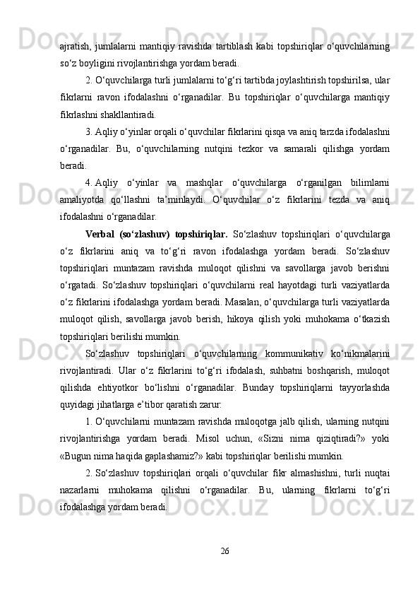 ajratish,   jumlalarni   mantiqiy   ravishda   tartiblash   kabi   topshiriqlar   o‘quvchilarning
so‘z boyligini rivojlantirishga yordam beradi.
2. O‘quvchilarga turli jumlalarni to‘g‘ri tartibda joylashtirish topshirilsa, ular
fikrlarni   ravon   ifodalashni   o‘rganadilar.   Bu   topshiriqlar   o‘quvchilarga   mantiqiy
fikrlashni shakllantiradi.
3. Aqliy o‘yinlar orqali o‘quvchilar fikrlarini qisqa va aniq tarzda ifodalashni
o‘rganadilar.   Bu,   o‘quvchilarning   nutqini   tezkor   va   samarali   qilishga   yordam
beradi.
4. Aqliy   o‘yinlar   va   mashqlar   o‘quvchilarga   o‘rganilgan   bilimlarni
amaliyotda   qo‘llashni   ta’minlaydi.   O‘quvchilar   o‘z   fikrlarini   tezda   va   aniq
ifodalashni o‘rganadilar.
Verbal   (so‘zlashuv)   topshiriqlar.   So‘zlashuv   topshiriqlari   o‘quvchilarga
o‘z   fikrlarini   aniq   va   to‘g‘ri   ravon   ifodalashga   yordam   beradi.   So‘zlashuv
topshiriqlari   muntazam   ravishda   muloqot   qilishni   va   savollarga   javob   berishni
o‘rgatadi.   So‘zlashuv   topshiriqlari   o‘quvchilarni   real   hayotdagi   turli   vaziyatlarda
o‘z fikrlarini ifodalashga yordam beradi. Masalan, o‘quvchilarga turli vaziyatlarda
muloqot   qilish,   savollarga   javob   berish,   hikoya   qilish   yoki   muhokama   o‘tkazish
topshiriqlari berilishi mumkin.
So‘zlashuv   topshiriqlari   o‘quvchilarning   kommunikativ   ko‘nikmalarini
rivojlantiradi.   Ular   o‘z   fikrlarini   to‘g‘ri   ifodalash,   suhbatni   boshqarish,   muloqot
qilishda   ehtiyotkor   bo‘lishni   o‘rganadilar.   Bunday   topshiriqlarni   tayyorlashda
quyidagi jihatlarga e’tibor qaratish zarur:
1. O‘quvchilarni muntazam ravishda muloqotga jalb qilish, ularning nutqini
rivojlantirishga   yordam   beradi.   Misol   uchun,   «Sizni   nima   qiziqtiradi?»   yoki
«Bugun nima haqida gaplashamiz?» kabi topshiriqlar berilishi mumkin.
2. So‘zlashuv   topshiriqlari   orqali   o‘quvchilar   fikr   almashishni,   turli   nuqtai
nazarlarni   muhokama   qilishni   o‘rganadilar.   Bu,   ularning   fikrlarni   to‘g‘ri
ifodalashga yordam beradi.
26 
