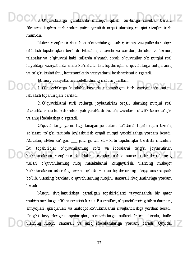 3. O‘quvchilarga   guruhlarda   muloqot   qilish,   bir-biriga   savollar   berish,
fikrlarini   taqdim   etish   imkoniyatini   yaratish   orqali   ularning   nutqini   rivojlantirish
mumkin.
Nutqni   rivojlantirish   uchun   o‘quvchilarga   turli   ijtimoiy   vaziyatlarda   nutqni
ishlatish   topshiriqlari   beriladi.   Masalan,   sotuvchi   va   xaridor,   shifokor   va   bemor,
talabalar   va   o‘qituvchi   kabi   rollarda   o‘ynash   orqali   o‘quvchilar   o‘z   nutqini   real
hayotdagi vaziyatlarda sinab ko‘rishadi. Bu topshiriqlar o‘quvchilarga nutqni aniq
va to‘g‘ri ishlatishni, kommunikativ vaziyatlarni boshqarishni o‘rgatadi.
Ijtimoiy vaziyatlarni modellashning muhim jihatlari:
1. O‘quvchilarga   kundalik   hayotda   uchraydigan   turli   vaziyatlarda   nutqni
ishlatish topshiriqlari beriladi.
2. O‘quvchilarni   turli   rollarga   joylashtirish   orqali   ularning   nutqini   real
sharoitda sinab ko‘rish imkoniyati yaratiladi. Bu o‘quvchilarni o‘z fikrlarini to‘g‘ri
va aniq ifodalashga o‘rgatadi.
O‘quvchilarga   yarim   tugallanagan   jumlalarni   to‘ldirish   topshiriqlari   berish,
so‘zlarni   to‘g‘ri   tartibda   joylashtirish   orqali   nutqni   yaxshilashga   yordam   beradi.
Masalan,   «Men   ko‘rgan   ___   juda   go‘zal   edi»   kabi   topshiriqlar   berilishi   mumkin.
Bu   topshiriqlar   o‘quvchilarning   so‘z   va   iboralarni   to‘g‘ri   joylashtirish
ko‘nikmalarini   rivojlantiradi.   Nutqni   rivojlantirishda   samarali   topshiriqlarning
turlari   o‘quvchilarning   nutq   malakalarini   kengaytirish,   ularning   muloqot
ko‘nikmalarini oshirishga xizmat qiladi. Har bir topshiriqning o‘ziga xos maqsadi
bo‘lib, ularning barchasi o‘quvchilarning nutqini samarali rivojlantirishga yordam
beradi.
Nutqni   rivojlantirishga   qaratilgan   topshiriqlarni   tayyorlashda   bir   qator
muhim omillarga e’tibor qaratish kerak. Bu omillar, o‘quvchilarning bilim darajasi,
ehtiyojlari, qiziqishlari  va muloqot  ko‘nikmalarini  rivojlantirishga yordam  beradi.
To‘g‘ri   tayyorlangan   topshiriqlar,   o‘quvchilarga   nafaqat   bilim   olishda,   balki
ularning   nutqni   samarali   va   aniq   ifodalashlariga   yordam   beradi.   Quyida,
27 
