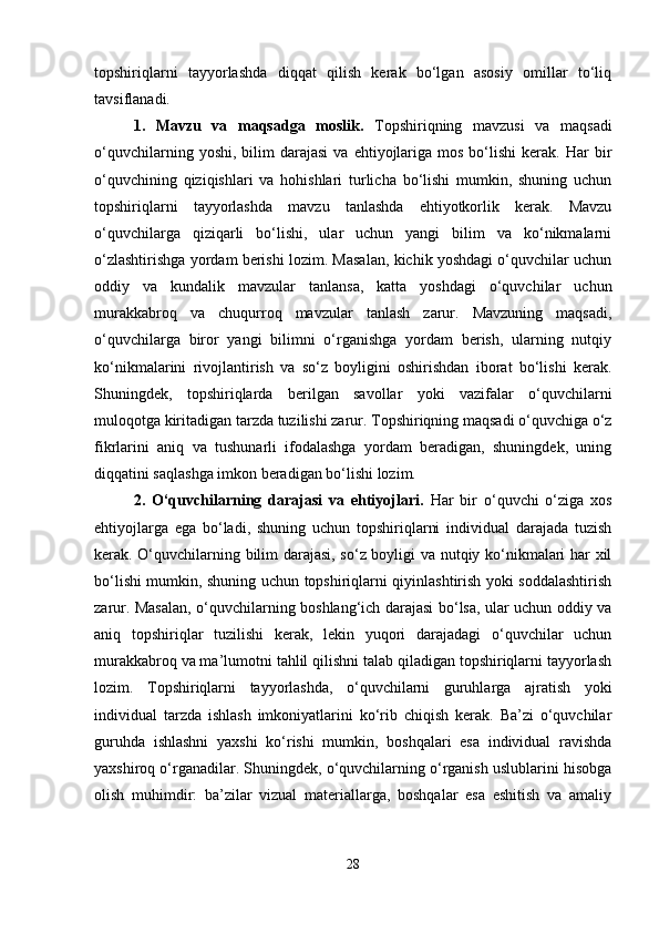 topshiriqlarni   tayyorlashda   diqqat   qilish   kerak   bo‘lgan   asosiy   omillar   to‘liq
tavsiflanadi.
1.   Mavzu   va   maqsadga   moslik.   Topshiriqning   mavzusi   va   maqsadi
o‘quvchilarning  yoshi,  bilim  darajasi   va  ehtiyojlariga  mos   bo‘lishi   kerak.   Har  bir
o‘quvchining   qiziqishlari   va   hohishlari   turlicha   bo‘lishi   mumkin,   shuning   uchun
topshiriqlarni   tayyorlashda   mavzu   tanlashda   ehtiyotkorlik   kerak.   Mavzu
o‘quvchilarga   qiziqarli   bo‘lishi,   ular   uchun   yangi   bilim   va   ko‘nikmalarni
o‘zlashtirishga yordam berishi lozim. Masalan, kichik yoshdagi o‘quvchilar uchun
oddiy   va   kundalik   mavzular   tanlansa,   katta   yoshdagi   o‘quvchilar   uchun
murakkabroq   va   chuqurroq   mavzular   tanlash   zarur.   Mavzuning   maqsadi,
o‘quvchilarga   biror   yangi   bilimni   o‘rganishga   yordam   berish,   ularning   nutqiy
ko‘nikmalarini   rivojlantirish   va   so‘z   boyligini   oshirishdan   iborat   bo‘lishi   kerak.
Shuningdek,   topshiriqlarda   berilgan   savollar   yoki   vazifalar   o‘quvchilarni
muloqotga kiritadigan tarzda tuzilishi zarur. Topshiriqning maqsadi o‘quvchiga o‘z
fikrlarini   aniq   va   tushunarli   ifodalashga   yordam   beradigan,   shuningdek,   uning
diqqatini saqlashga imkon beradigan bo‘lishi lozim.
2.   O‘quvchilarning   darajasi   va   ehtiyojlari.   Har   bir   o‘quvchi   o‘ziga   xos
ehtiyojlarga   ega   bo‘ladi,   shuning   uchun   topshiriqlarni   individual   darajada   tuzish
kerak. O‘quvchilarning bilim darajasi, so‘z boyligi va nutqiy ko‘nikmalari har xil
bo‘lishi mumkin, shuning uchun topshiriqlarni qiyinlashtirish yoki soddalashtirish
zarur. Masalan, o‘quvchilarning boshlang‘ich darajasi bo‘lsa, ular uchun oddiy va
aniq   topshiriqlar   tuzilishi   kerak,   lekin   yuqori   darajadagi   o‘quvchilar   uchun
murakkabroq va ma’lumotni tahlil qilishni talab qiladigan topshiriqlarni tayyorlash
lozim.   Topshiriqlarni   tayyorlashda,   o‘quvchilarni   guruhlarga   ajratish   yoki
individual   tarzda   ishlash   imkoniyatlarini   ko‘rib   chiqish   kerak.   Ba’zi   o‘quvchilar
guruhda   ishlashni   yaxshi   ko‘rishi   mumkin,   boshqalari   esa   individual   ravishda
yaxshiroq o‘rganadilar. Shuningdek, o‘quvchilarning o‘rganish uslublarini hisobga
olish   muhimdir:   ba’zilar   vizual   materiallarga,   boshqalar   esa   eshitish   va   amaliy
28 