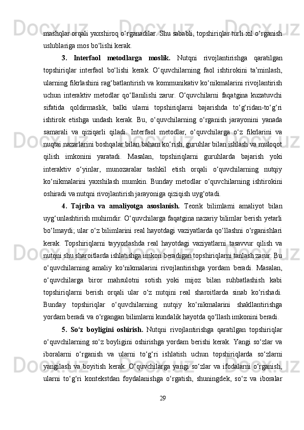 mashqlar orqali yaxshiroq o‘rganadilar. Shu sababli, topshiriqlar turli xil o‘rganish
uslublariga mos bo‘lishi kerak.
3.   Interfaol   metodlarga   moslik.   Nutqni   rivojlantirishga   qaratilgan
topshiriqlar   interfaol   bo‘lishi   kerak.   O‘quvchilarning   faol   ishtirokini   ta’minlash,
ularning fikrlashini rag‘batlantirish va kommunikativ ko‘nikmalarini rivojlantirish
uchun   interaktiv   metodlar   qo‘llanilishi   zarur.   O‘quvchilarni   faqatgina   kuzatuvchi
sifatida   qoldirmaslik,   balki   ularni   topshiriqlarni   bajarishda   to‘g‘ridan-to‘g‘ri
ishtirok   etishga   undash   kerak.   Bu,   o‘quvchilarning   o‘rganish   jarayonini   yanada
samarali   va   qiziqarli   qiladi.   Interfaol   metodlar,   o‘quvchilarga   o‘z   fikrlarini   va
nuqtai nazarlarini boshqalar bilan baham ko‘rish, guruhlar bilan ishlash va muloqot
qilish   imkonini   yaratadi.   Masalan,   topshiriqlarni   guruhlarda   bajarish   yoki
interaktiv   o‘yinlar,   munozaralar   tashkil   etish   orqali   o‘quvchilarning   nutqiy
ko‘nikmalarini   yaxshilash   mumkin.   Bunday   metodlar   o‘quvchilarning   ishtirokini
oshiradi va nutqni rivojlantirish jarayoniga qiziqish uyg‘otadi.
4.   Tajriba   va   amaliyotga   asoslanish.   Teorik   bilimlarni   amaliyot   bilan
uyg‘unlashtirish muhimdir. O‘quvchilarga faqatgina nazariy bilimlar berish yetarli
bo‘lmaydi; ular o‘z bilimlarini real hayotdagi vaziyatlarda qo‘llashni o‘rganishlari
kerak.   Topshiriqlarni   tayyorlashda   real   hayotdagi   vaziyatlarni   tasavvur   qilish   va
nutqni shu sharoitlarda ishlatishga imkon beradigan topshiriqlarni tanlash zarur. Bu
o‘quvchilarning   amaliy   ko‘nikmalarini   rivojlantirishga   yordam   beradi.   Masalan,
o‘quvchilarga   biror   mahsulotni   sotish   yoki   mijoz   bilan   suhbatlashish   kabi
topshiriqlarni   berish   orqali   ular   o‘z   nutqini   real   sharoitlarda   sinab   ko‘rishadi.
Bunday   topshiriqlar   o‘quvchilarning   nutqiy   ko‘nikmalarini   shakllantirishga
yordam beradi va o‘rgangan bilimlarni kundalik hayotda qo‘llash imkonini beradi.
5.   So‘z   boyligini   oshirish.   Nutqni   rivojlantirishga   qaratilgan   topshiriqlar
o‘quvchilarning   so‘z   boyligini   oshirishga   yordam   berishi   kerak.   Yangi   so‘zlar   va
iboralarni   o‘rganish   va   ularni   to‘g‘ri   ishlatish   uchun   topshiriqlarda   so‘zlarni
yangilash   va   boyitish   kerak.   O‘quvchilarga   yangi   so‘zlar   va   ifodalarni   o‘rganish,
ularni   to‘g‘ri   kontekstdan   foydalanishga   o‘rgatish,   shuningdek,   so‘z   va   iboralar
29 
