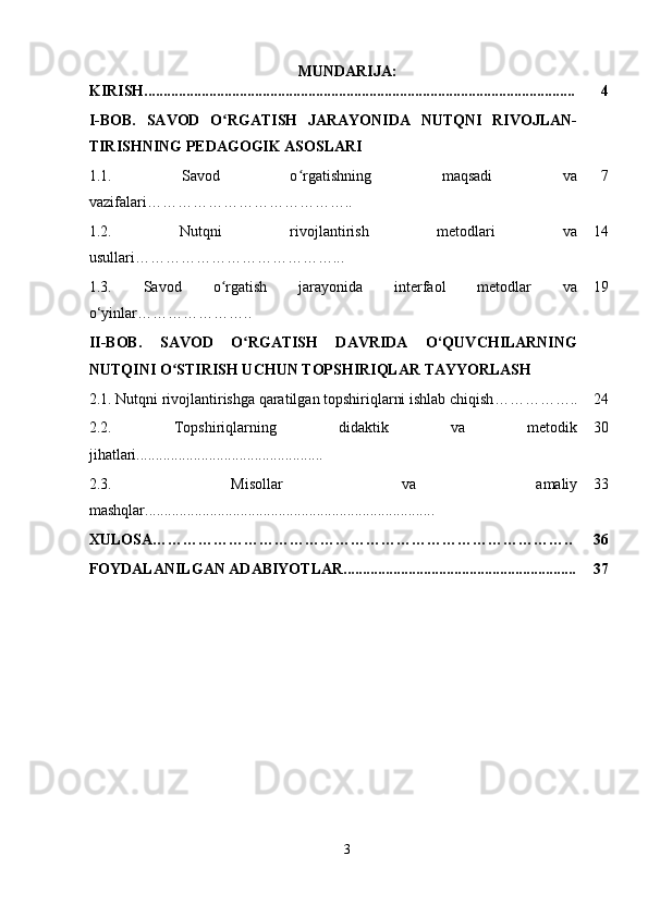 MUNDARIJA:
KIRISH................................................................................................................. 4
I-BOB.   SAVOD   O RGATISH   JARAYONIDA   NUTQNI   RIVOJLAN-ʻ
TIRISHNING PEDAGOGIK ASOSLARI
1.1.   Savod   o rgatishning   maqsadi   va	
ʻ
vazifalari………………………………….. 7
1.2.   Nutqni   rivojlantirish   metodlari   va
usullari …………………………………... 14
1.3.   Savod   o rgatish   jarayonida   interfaol   metodlar   va	
ʻ
o‘yinlar………………….. 19
II-BOB.   SAVOD   O RGATISH   DAVRIDA   O‘QUVCHILARNING	
ʻ
NUTQINI O STIRISH UCHUN TOPSHIRIQLAR TAYYORLASH	
ʻ
2.1.  Nutqni rivojlantirishga qaratilgan topshiriqlarni ishlab chiqish …………….. 24
2.2.   Topshiriqlarning   didaktik   va   metodik
jihatlari................................................. 30
2.3.   Misollar   va   amaliy
mashqlar............................................................................ 33
XULOSA……………………………………………………………………….. 36
FOYDALANILGAN ADABIYOTLAR............................................................. 37
3 