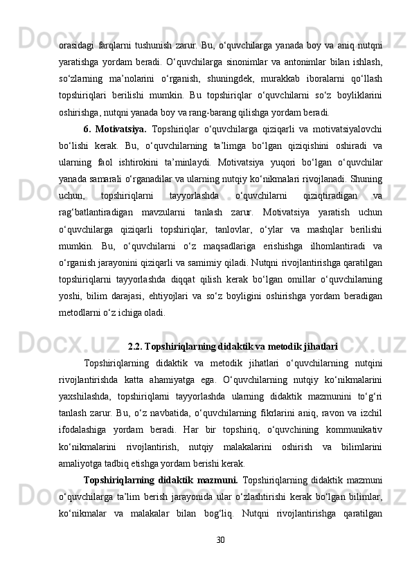 orasidagi   farqlarni   tushunish   zarur.   Bu,   o‘quvchilarga   yanada   boy   va   aniq   nutqni
yaratishga   yordam   beradi.   O‘quvchilarga   sinonimlar   va   antonimlar   bilan   ishlash,
so‘zlarning   ma’nolarini   o‘rganish,   shuningdek,   murakkab   iboralarni   qo‘llash
topshiriqlari   berilishi   mumkin.   Bu   topshiriqlar   o‘quvchilarni   so‘z   boyliklarini
oshirishga, nutqni yanada boy va rang-barang qilishga yordam beradi.
6.   Motivatsiya.   Topshiriqlar   o‘quvchilarga   qiziqarli   va   motivatsiyalovchi
bo‘lishi   kerak.   Bu,   o‘quvchilarning   ta’limga   bo‘lgan   qiziqishini   oshiradi   va
ularning   faol   ishtirokini   ta’minlaydi.   Motivatsiya   yuqori   bo‘lgan   o‘quvchilar
yanada samarali o‘rganadilar va ularning nutqiy ko‘nikmalari rivojlanadi. Shuning
uchun,   topshiriqlarni   tayyorlashda   o‘quvchilarni   qiziqtiradigan   va
rag‘batlantiradigan   mavzularni   tanlash   zarur.   Motivatsiya   yaratish   uchun
o‘quvchilarga   qiziqarli   topshiriqlar,   tanlovlar,   o‘ylar   va   mashqlar   berilishi
mumkin.   Bu,   o‘quvchilarni   o‘z   maqsadlariga   erishishga   ilhomlantiradi   va
o‘rganish jarayonini qiziqarli va samimiy qiladi. Nutqni rivojlantirishga qaratilgan
topshiriqlarni   tayyorlashda   diqqat   qilish   kerak   bo‘lgan   omillar   o‘quvchilarning
yoshi,   bilim   darajasi,   ehtiyojlari   va   so‘z   boyligini   oshirishga   yordam   beradigan
metodlarni o‘z ichiga oladi. 
2.2. Topshiriqlarning didaktik va metodik jihatlari
Topshiriqlarning   didaktik   va   metodik   jihatlari   o‘quvchilarning   nutqini
rivojlantirishda   katta   ahamiyatga   ega.   O‘quvchilarning   nutqiy   ko‘nikmalarini
yaxshilashda,   topshiriqlarni   tayyorlashda   ularning   didaktik   mazmunini   to‘g‘ri
tanlash   zarur.   Bu,   o‘z   navbatida,   o‘quvchilarning   fikrlarini   aniq,   ravon   va   izchil
ifodalashiga   yordam   beradi.   Har   bir   topshiriq,   o‘quvchining   kommunikativ
ko‘nikmalarini   rivojlantirish,   nutqiy   malakalarini   oshirish   va   bilimlarini
amaliyotga tadbiq etishga yordam berishi kerak.
Topshiriqlarning   didaktik   mazmuni.   Topshiriqlarning   didaktik   mazmuni
o‘quvchilarga   ta’lim   berish   jarayonida   ular   o‘zlashtirishi   kerak   bo‘lgan   bilimlar,
ko‘nikmalar   va   malakalar   bilan   bog‘liq.   Nutqni   rivojlantirishga   qaratilgan
30 