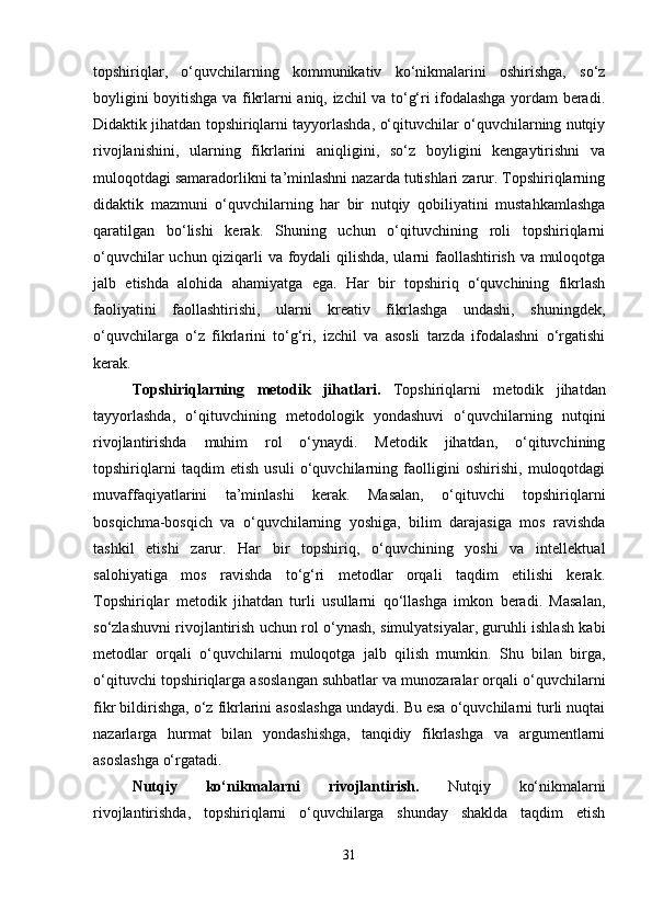 topshiriqlar,   o‘quvchilarning   kommunikativ   ko‘nikmalarini   oshirishga,   so‘z
boyligini boyitishga va fikrlarni aniq, izchil va to‘g‘ri ifodalashga yordam beradi.
Didaktik jihatdan topshiriqlarni tayyorlashda, o‘qituvchilar o‘quvchilarning nutqiy
rivojlanishini,   ularning   fikrlarini   aniqligini,   so‘z   boyligini   kengaytirishni   va
muloqotdagi samaradorlikni ta’minlashni nazarda tutishlari zarur. Topshiriqlarning
didaktik   mazmuni   o‘quvchilarning   har   bir   nutqiy   qobiliyatini   mustahkamlashga
qaratilgan   bo‘lishi   kerak.   Shuning   uchun   o‘qituvchining   roli   topshiriqlarni
o‘quvchilar uchun qiziqarli va foydali qilishda, ularni faollashtirish va muloqotga
jalb   etishda   alohida   ahamiyatga   ega.   Har   bir   topshiriq   o‘quvchining   fikrlash
faoliyatini   faollashtirishi,   ularni   kreativ   fikrlashga   undashi,   shuningdek,
o‘quvchilarga   o‘z   fikrlarini   to‘g‘ri,   izchil   va   asosli   tarzda   ifodalashni   o‘rgatishi
kerak.
Topshiriqlarning   metodik   jihatlari.   Topshiriqlarni   metodik   jihatdan
tayyorlashda,   o‘qituvchining   metodologik   yondashuvi   o‘quvchilarning   nutqini
rivojlantirishda   muhim   rol   o‘ynaydi.   Metodik   jihatdan,   o‘qituvchining
topshiriqlarni   taqdim   etish   usuli   o‘quvchilarning   faolligini   oshirishi,   muloqotdagi
muvaffaqiyatlarini   ta’minlashi   kerak.   Masalan,   o‘qituvchi   topshiriqlarni
bosqichma-bosqich   va   o‘quvchilarning   yoshiga,   bilim   darajasiga   mos   ravishda
tashkil   etishi   zarur.   Har   bir   topshiriq,   o‘quvchining   yoshi   va   intellektual
salohiyatiga   mos   ravishda   to‘g‘ri   metodlar   orqali   taqdim   etilishi   kerak.
Topshiriqlar   metodik   jihatdan   turli   usullarni   qo‘llashga   imkon   beradi.   Masalan,
so‘zlashuvni rivojlantirish uchun rol o‘ynash, simulyatsiyalar, guruhli ishlash kabi
metodlar   orqali   o‘quvchilarni   muloqotga   jalb   qilish   mumkin.   Shu   bilan   birga,
o‘qituvchi topshiriqlarga asoslangan suhbatlar va munozaralar orqali o‘quvchilarni
fikr bildirishga, o‘z fikrlarini asoslashga undaydi. Bu esa o‘quvchilarni turli nuqtai
nazarlarga   hurmat   bilan   yondashishga,   tanqidiy   fikrlashga   va   argumentlarni
asoslashga o‘rgatadi.
Nutqiy   ko‘nikmalarni   rivojlantirish.   Nutqiy   ko‘nikmalarni
rivojlantirishda,   topshiriqlarni   o‘quvchilarga   shunday   shaklda   taqdim   etish
31 