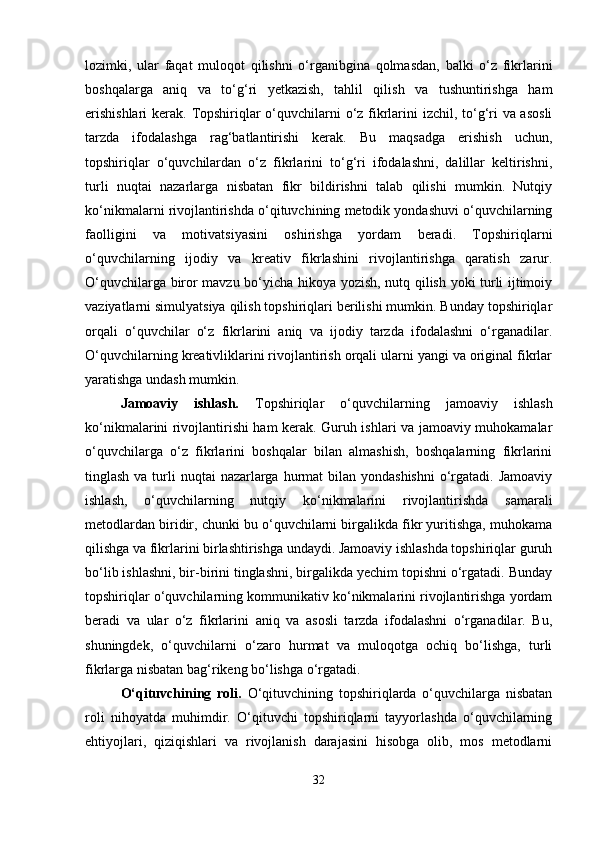 lozimki,   ular   faqat   muloqot   qilishni   o‘rganibgina   qolmasdan,   balki   o‘z   fikrlarini
boshqalarga   aniq   va   to‘g‘ri   yetkazish,   tahlil   qilish   va   tushuntirishga   ham
erishishlari  kerak. Topshiriqlar o‘quvchilarni  o‘z fikrlarini izchil, to‘g‘ri  va asosli
tarzda   ifodalashga   rag‘batlantirishi   kerak.   Bu   maqsadga   erishish   uchun,
topshiriqlar   o‘quvchilardan   o‘z   fikrlarini   to‘g‘ri   ifodalashni,   dalillar   keltirishni,
turli   nuqtai   nazarlarga   nisbatan   fikr   bildirishni   talab   qilishi   mumkin.   Nutqiy
ko‘nikmalarni rivojlantirishda o‘qituvchining metodik yondashuvi o‘quvchilarning
faolligini   va   motivatsiyasini   oshirishga   yordam   beradi.   Topshiriqlarni
o‘quvchilarning   ijodiy   va   kreativ   fikrlashini   rivojlantirishga   qaratish   zarur.
O‘quvchilarga biror mavzu bo‘yicha hikoya yozish, nutq qilish yoki turli ijtimoiy
vaziyatlarni simulyatsiya qilish topshiriqlari berilishi mumkin. Bunday topshiriqlar
orqali   o‘quvchilar   o‘z   fikrlarini   aniq   va   ijodiy   tarzda   ifodalashni   o‘rganadilar.
O‘quvchilarning kreativliklarini rivojlantirish orqali ularni yangi va original fikrlar
yaratishga undash mumkin.
Jamoaviy   ishlash.   Topshiriqlar   o‘quvchilarning   jamoaviy   ishlash
ko‘nikmalarini rivojlantirishi ham kerak. Guruh ishlari va jamoaviy muhokamalar
o‘quvchilarga   o‘z   fikrlarini   boshqalar   bilan   almashish,   boshqalarning   fikrlarini
tinglash va turli  nuqtai  nazarlarga  hurmat  bilan yondashishni  o‘rgatadi.  Jamoaviy
ishlash,   o‘quvchilarning   nutqiy   ko‘nikmalarini   rivojlantirishda   samarali
metodlardan biridir, chunki bu o‘quvchilarni birgalikda fikr yuritishga, muhokama
qilishga va fikrlarini birlashtirishga undaydi. Jamoaviy ishlashda topshiriqlar guruh
bo‘lib ishlashni, bir-birini tinglashni, birgalikda yechim topishni o‘rgatadi. Bunday
topshiriqlar o‘quvchilarning kommunikativ ko‘nikmalarini rivojlantirishga yordam
beradi   va   ular   o‘z   fikrlarini   aniq   va   asosli   tarzda   ifodalashni   o‘rganadilar.   Bu,
shuningdek,   o‘quvchilarni   o‘zaro   hurmat   va   muloqotga   ochiq   bo‘lishga,   turli
fikrlarga nisbatan bag‘rikeng bo‘lishga o‘rgatadi.
O‘qituvchining   roli.   O‘qituvchining   topshiriqlarda   o‘quvchilarga   nisbatan
roli   nihoyatda   muhimdir.   O‘qituvchi   topshiriqlarni   tayyorlashda   o‘quvchilarning
ehtiyojlari,   qiziqishlari   va   rivojlanish   darajasini   hisobga   olib,   mos   metodlarni
32 