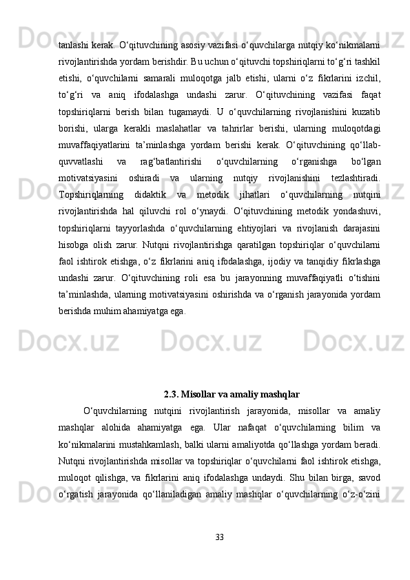 tanlashi kerak. O‘qituvchining asosiy vazifasi o‘quvchilarga nutqiy ko‘nikmalarni
rivojlantirishda yordam berishdir. Bu uchun o‘qituvchi topshiriqlarni to‘g‘ri tashkil
etishi,   o‘quvchilarni   samarali   muloqotga   jalb   etishi,   ularni   o‘z   fikrlarini   izchil,
to‘g‘ri   va   aniq   ifodalashga   undashi   zarur.   O‘qituvchining   vazifasi   faqat
topshiriqlarni   berish   bilan   tugamaydi.   U   o‘quvchilarning   rivojlanishini   kuzatib
borishi,   ularga   kerakli   maslahatlar   va   tahrirlar   berishi,   ularning   muloqotdagi
muvaffaqiyatlarini   ta’minlashga   yordam   berishi   kerak.   O‘qituvchining   qo‘llab-
quvvatlashi   va   rag‘batlantirishi   o‘quvchilarning   o‘rganishga   bo‘lgan
motivatsiyasini   oshiradi   va   ularning   nutqiy   rivojlanishini   tezlashtiradi.
Topshiriqlarning   didaktik   va   metodik   jihatlari   o‘quvchilarning   nutqini
rivojlantirishda   hal   qiluvchi   rol   o‘ynaydi.   O‘qituvchining   metodik   yondashuvi,
topshiriqlarni   tayyorlashda   o‘quvchilarning   ehtiyojlari   va   rivojlanish   darajasini
hisobga   olish   zarur.   Nutqni   rivojlantirishga   qaratilgan   topshiriqlar   o‘quvchilarni
faol   ishtirok   etishga,   o‘z   fikrlarini   aniq   ifodalashga,   ijodiy   va   tanqidiy   fikrlashga
undashi   zarur.   O‘qituvchining   roli   esa   bu   jarayonning   muvaffaqiyatli   o‘tishini
ta’minlashda,  ularning motivatsiyasini  oshirishda va o‘rganish jarayonida yordam
berishda muhim ahamiyatga ega.
2.3. Misollar va amaliy mashqlar
O‘quvchilarning   nutqini   rivojlantirish   jarayonida,   misollar   va   amaliy
mashqlar   alohida   ahamiyatga   ega.   Ular   nafaqat   o‘quvchilarning   bilim   va
ko‘nikmalarini mustahkamlash, balki ularni amaliyotda qo‘llashga yordam beradi.
Nutqni rivojlantirishda misollar va topshiriqlar o‘quvchilarni faol ishtirok etishga,
muloqot   qilishga,   va   fikrlarini   aniq   ifodalashga   undaydi.   Shu   bilan   birga,   savod
o‘rgatish   jarayonida   qo‘llaniladigan   amaliy   mashqlar   o‘quvchilarning   o‘z-o‘zini
33 