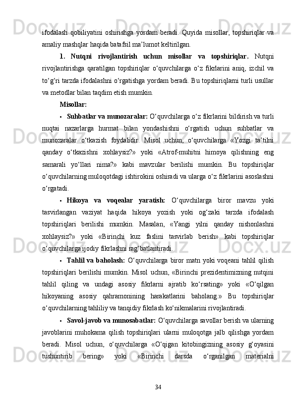 ifodalash   qobiliyatini   oshirishga   yordam   beradi.   Quyida   misollar,   topshiriqlar   va
amaliy mashqlar haqida batafsil ma’lumot keltirilgan.
1.   Nutqni   rivojlantirish   uchun   misollar   va   topshiriqlar.   Nutqni
rivojlantirishga   qaratilgan   topshiriqlar   o‘quvchilarga   o‘z   fikrlarini   aniq,   izchil   va
to‘g‘ri tarzda ifodalashni o‘rgatishga yordam beradi. Bu topshiriqlarni turli usullar
va metodlar bilan taqdim etish mumkin.
Misollar:
 Suhbatlar va munozaralar:  O‘quvchilarga o‘z fikrlarini bildirish va turli
nuqtai   nazarlarga   hurmat   bilan   yondashishni   o‘rgatish   uchun   suhbatlar   va
munozaralar   o‘tkazish   foydalidir.   Misol   uchun,   o‘quvchilarga   «Yozgi   ta’tilni
qanday   o‘tkazishni   xohlaysiz?»   yoki   «Atrof-muhitni   himoya   qilishning   eng
samarali   yo‘llari   nima?»   kabi   mavzular   berilishi   mumkin.   Bu   topshiriqlar
o‘quvchilarning muloqotdagi ishtirokini oshiradi va ularga o‘z fikrlarini asoslashni
o‘rgatadi.
 Hikoya   va   voqealar   yaratish:   O‘quvchilarga   biror   mavzu   yoki
tasvirlangan   vaziyat   haqida   hikoya   yozish   yoki   og‘zaki   tarzda   ifodalash
topshiriqlari   berilishi   mumkin.   Masalan,   «Yangi   yilni   qanday   nishonlashni
xohlaysiz?»   yoki   «Birinchi   kuz   faslini   tasvirlab   berish»   kabi   topshiriqlar
o‘quvchilarga ijodiy fikrlashni rag‘batlantiradi.
 Tahlil  va  baholash:   O‘quvchilarga biror   matn yoki   voqeani   tahlil   qilish
topshiriqlari   berilishi   mumkin.   Misol   uchun,   «Birinchi   prezidentimizning   nutqini
tahlil   qiling   va   undagi   asosiy   fikrlarni   ajratib   ko‘rsating»   yoki   «O‘qilgan
hikoyaning   asosiy   qahramonining   harakatlarini   baholang.»   Bu   topshiriqlar
o‘quvchilarning tahliliy va tanqidiy fikrlash ko‘nikmalarini rivojlantiradi.
 Savol-javob va munosabatlar:  O‘quvchilarga savollar berish va ularning
javoblarini   muhokama   qilish   topshiriqlari   ularni   muloqotga   jalb   qilishga   yordam
beradi.   Misol   uchun,   o‘quvchilarga   «O‘qigan   kitobingizning   asosiy   g‘oyasini
tushuntirib   bering»   yoki   «Birinchi   darsda   o‘rganilgan   materialni
34 