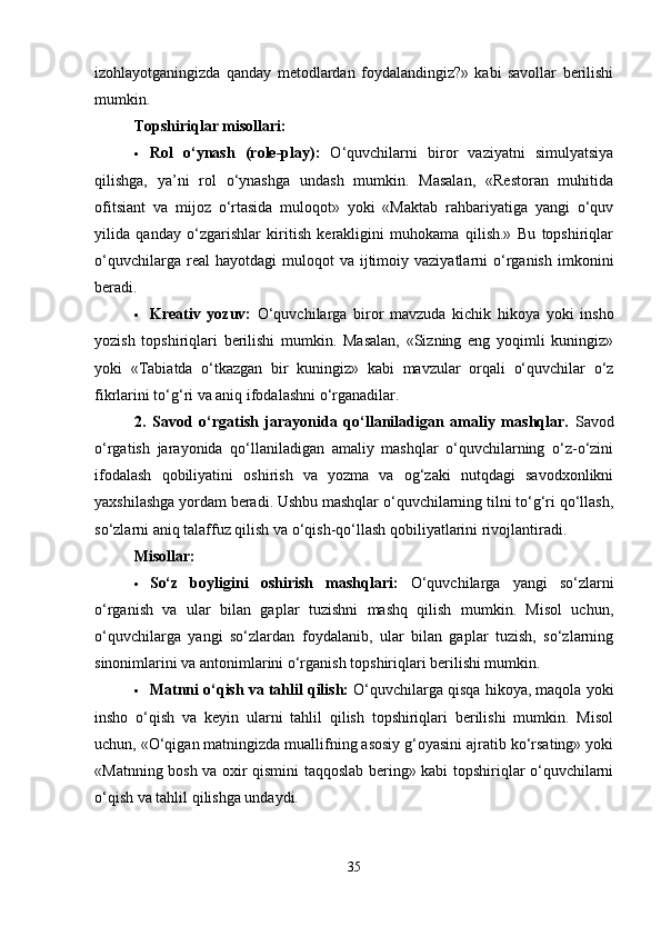 izohlayotganingizda   qanday   metodlardan   foydalandingiz?»   kabi   savollar   berilishi
mumkin.
Topshiriqlar misollari:
 Rol   o‘ynash   (role-play):   O‘quvchilarni   biror   vaziyatni   simulyatsiya
qilishga,   ya’ni   rol   o‘ynashga   undash   mumkin.   Masalan,   «Restoran   muhitida
ofitsiant   va   mijoz   o‘rtasida   muloqot»   yoki   «Maktab   rahbariyatiga   yangi   o‘quv
yilida   qanday   o‘zgarishlar   kiritish   kerakligini   muhokama   qilish.»   Bu   topshiriqlar
o‘quvchilarga  real  hayotdagi  muloqot  va  ijtimoiy  vaziyatlarni   o‘rganish  imkonini
beradi.
 Kreativ   yozuv:   O‘quvchilarga   biror   mavzuda   kichik   hikoya   yoki   insho
yozish   topshiriqlari   berilishi   mumkin.   Masalan,   «Sizning   eng   yoqimli   kuningiz»
yoki   «Tabiatda   o‘tkazgan   bir   kuningiz»   kabi   mavzular   orqali   o‘quvchilar   o‘z
fikrlarini to‘g‘ri va aniq ifodalashni o‘rganadilar.
2.   Savod   o‘rgatish   jarayonida   qo‘llaniladigan   amaliy   mashqlar.   Savod
o‘rgatish   jarayonida   qo‘llaniladigan   amaliy   mashqlar   o‘quvchilarning   o‘z-o‘zini
ifodalash   qobiliyatini   oshirish   va   yozma   va   og‘zaki   nutqdagi   savodxonlikni
yaxshilashga yordam beradi. Ushbu mashqlar o‘quvchilarning tilni to‘g‘ri qo‘llash,
so‘zlarni aniq talaffuz qilish va o‘qish-qo‘llash qobiliyatlarini rivojlantiradi.
Misollar:
 So‘z   boyligini   oshirish   mashqlari:   O‘quvchilarga   yangi   so‘zlarni
o‘rganish   va   ular   bilan   gaplar   tuzishni   mashq   qilish   mumkin.   Misol   uchun,
o‘quvchilarga   yangi   so‘zlardan   foydalanib,   ular   bilan   gaplar   tuzish,   so‘zlarning
sinonimlarini va antonimlarini o‘rganish topshiriqlari berilishi mumkin.
 Matnni o‘qish va tahlil qilish:  O‘quvchilarga qisqa hikoya, maqola yoki
insho   o‘qish   va   keyin   ularni   tahlil   qilish   topshiriqlari   berilishi   mumkin.   Misol
uchun, «O‘qigan matningizda muallifning asosiy g‘oyasini ajratib ko‘rsating» yoki
«Matnning bosh va oxir qismini taqqoslab bering» kabi topshiriqlar o‘quvchilarni
o‘qish va tahlil qilishga undaydi.
35 